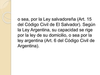 o sea, por la Ley salvadoreña (Art. 15 
del Código Civil de El Salvador). Según 
la Ley Argentina, su capacidad se rige 
por la ley de su domicilio, o sea por la 
ley argentina (Art. 6 del Código Civil de 
Argentina). 
 