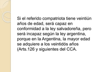 Si el referido compatriota tiene veintiún 
años de edad, será capaz en 
conformidad a la ley salvadoreña, pero 
será incapaz según la ley argentina, 
porque en la Argentina, la mayor edad 
se adquiere a los veintidós años 
(Arts.126 y siguientes del CCA. 
 