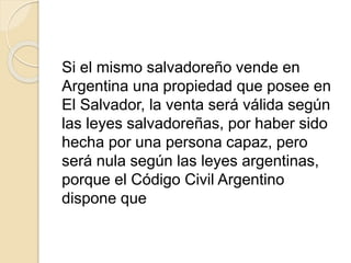 Si el mismo salvadoreño vende en 
Argentina una propiedad que posee en 
El Salvador, la venta será válida según 
las leyes salvadoreñas, por haber sido 
hecha por una persona capaz, pero 
será nula según las leyes argentinas, 
porque el Código Civil Argentino 
dispone que 
 
