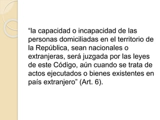 “la capacidad o incapacidad de las 
personas domiciliadas en el territorio de 
la República, sean nacionales o 
extranjeras, será juzgada por las leyes 
de este Código, aún cuando se trata de 
actos ejecutados o bienes existentes en 
país extranjero” (Art. 6). 
 