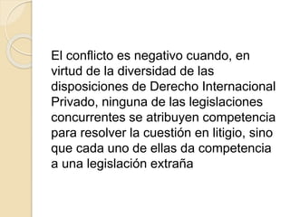El conflicto es negativo cuando, en 
virtud de la diversidad de las 
disposiciones de Derecho Internacional 
Privado, ninguna de las legislaciones 
concurrentes se atribuyen competencia 
para resolver la cuestión en litigio, sino 
que cada uno de ellas da competencia 
a una legislación extraña 
 