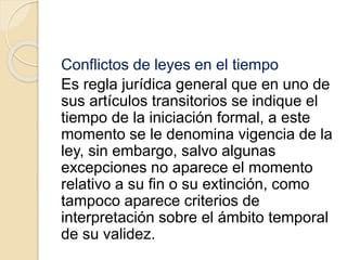 Conflictos de leyes en el tiempo 
Es regla jurídica general que en uno de 
sus artículos transitorios se indique el 
tiempo de la iniciación formal, a este 
momento se le denomina vigencia de la 
ley, sin embargo, salvo algunas 
excepciones no aparece el momento 
relativo a su fin o su extinción, como 
tampoco aparece criterios de 
interpretación sobre el ámbito temporal 
de su validez. 
 