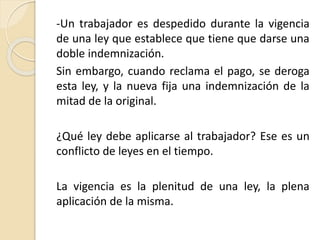 -Un trabajador es despedido durante la vigencia 
de una ley que establece que tiene que darse una 
doble indemnización. 
Sin embargo, cuando reclama el pago, se deroga 
esta ley, y la nueva fija una indemnización de la 
mitad de la original. 
¿Qué ley debe aplicarse al trabajador? Ese es un 
conflicto de leyes en el tiempo. 
La vigencia es la plenitud de una ley, la plena 
aplicación de la misma. 
 