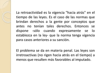 La retroactividad es la vigencia "hacia atrás" en el 
tiempo de las leyes. Es el caso de las normas que 
brindan derechos a la gente por conceptos que 
antes no tenían tales derechos. Entonces se 
dispone -sólo cuando expresamente se lo 
establezca en la ley- que la norma tenga vigencia 
para casos anteriores a su sanción. 
El problema se da en materia penal. Las leyes son 
irretroactivas (no rigen hacia atrás en el tiempo) a 
menos que resulten más favorables al imputado. 
 