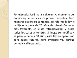 Por ejemplo: José mata a alguien. Al momento del 
homicidio, la pena es de prisión perpetua. Pero 
mientras espera su sentencia, se reforma la ley, y 
se fija una pena de 25 años de cárcel. Como es 
más favorable, se le da retroactividad, y cubre 
todos los casos anteriores. Si luego se modifica y 
se pasa la pena a 30 años, esta ley no opera sino 
para casos futuros, será irretroactiva, porque 
perjudica al imputado. 
 