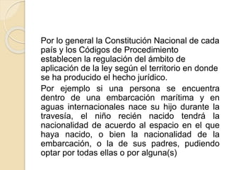 Por lo general la Constitución Nacional de cada 
país y los Códigos de Procedimiento 
establecen la regulación del ámbito de 
aplicación de la ley según el territorio en donde 
se ha producido el hecho jurídico. 
Por ejemplo si una persona se encuentra 
dentro de una embarcación marítima y en 
aguas internacionales nace su hijo durante la 
travesía, el niño recién nacido tendrá la 
nacionalidad de acuerdo al espacio en el que 
haya nacido, o bien la nacionalidad de la 
embarcación, o la de sus padres, pudiendo 
optar por todas ellas o por alguna(s) 
 
