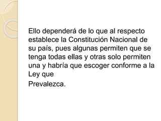 Ello dependerá de lo que al respecto 
establece la Constitución Nacional de 
su país, pues algunas permiten que se 
tenga todas ellas y otras solo permiten 
una y habría que escoger conforme a la 
Ley que 
Prevalezca. 
 