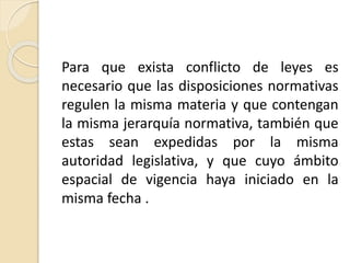 Para que exista conflicto de leyes es 
necesario que las disposiciones normativas 
regulen la misma materia y que contengan 
la misma jerarquía normativa, también que 
estas sean expedidas por la misma 
autoridad legislativa, y que cuyo ámbito 
espacial de vigencia haya iniciado en la 
misma fecha . 
 