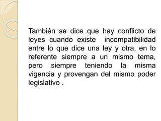 También se dice que hay conflicto de 
leyes cuando existe incompatibilidad 
entre lo que dice una ley y otra, en lo 
referente siempre a un mismo tema, 
pero siempre teniendo la misma 
vigencia y provengan del mismo poder 
legislativo . 
 