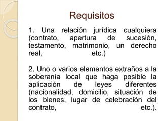Requisitos 
1. Una relación jurídica cualquiera 
(contrato, apertura de sucesión, 
testamento, matrimonio, un derecho 
real, etc.) 
2. Uno o varios elementos extraños a la 
soberanía local que haga posible la 
aplicación de leyes diferentes 
(nacionalidad, domicilio, situación de 
los bienes, lugar de celebración del 
contrato, etc.). 
 