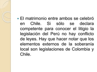  El matrimonio entre ambos se celebró 
en Chile. Si sólo se declara 
competente para conocer el litigio la 
legislación del Perú no hay conflicto 
de leyes. Hay que hacer notar que los 
elementos externos de la soberanía 
local son legislaciones de Colombia y 
Chile. 
 