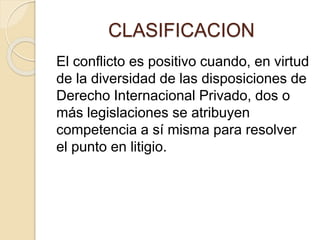 CLASIFICACION 
El conflicto es positivo cuando, en virtud 
de la diversidad de las disposiciones de 
Derecho Internacional Privado, dos o 
más legislaciones se atribuyen 
competencia a sí misma para resolver 
el punto en litigio. 
 