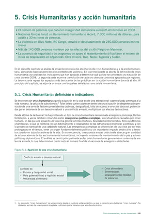 5. Crisis Humanitarias y acción humanitaria
 • El número de personas que padecen inseguridad alimentaria aumentó 40 millones en 2008.
 • Naciones Unidas lanzó un llamamiento humanitario récord, 7.000 millones de dólares, para
   asistir a 30 millones de personas.
 • La violencia en Kivu Norte, RD Congo, provocó el desplazamiento de 250.000 personas en tres
   meses.
 • Más de 140.000 personas murieron por los efectos del ciclón Nargis en Myanmar.
 • La ausencia de seguridad y de programas de apoyo al reasentamiento dificultaron el retorno de
   miles de desplazados en Afganistán, Côte d’Ivoire, Iraq, Nepal, Uganda y Sudán.



En el presente capítulo se analiza la situación relativa a los escenarios de crisis humanitarias y a la acción humani-
taria, prestando especial atención a los contextos de violencia. En la primera parte se aborda la definición de crisis
humanitaria y se analizan los indicadores que han ayudado a determinar qué países han afrontado una situación de
crisis durante 2008. La segunda parte examina la evolución de cada uno de estos contextos agrupados por regiones.
La tercera parte repasa los aspectos más destacados de las prácticas en la acción humanitaria durante el año. Al
principio del capítulo, se adjunta un mapa con los países señalados como crisis humanitaria.



5.1. Crisis Humanitaria: definición e indicadores
Se entiende por crisis humanitaria aquella situación en la que existe una excepcional y generalizada amenaza a la
vida humana, la salud o la subsistencia.1 Tales crisis suelen aparecer dentro de una situación de desprotección pre-
via donde una serie de factores preexistentes (pobreza, desigualdad, falta de acceso a servicios básicos), potencia-
dos por el detonante de un desastre natural o un conflicto armado, multiplican sus efectos destructivos.

Desde el final de la Guerra Fría ha proliferado un tipo de crisis humanitaria denominada emergencia compleja. Dichos
fenómenos, a veces también conocidos como emergencias políticas complejas, son situaciones causadas por el ser
humano, en las que una situación de violencia genera víctimas mortales, desplazamientos forzados, focos epidémicos
y hambrunas; lo que se combina con un debilitamiento o colapso total de las estructuras económicas y políticas, y con
la presencia eventual de una catástrofe natural. Las emergencias complejas se diferencian de las crisis por ser más
prolongadas en el tiempo, tener un origen fundamentalmente político y un importante impacto destructivo y deses-
tructurador en todas las esferas de la vida. En consecuencia, la respuesta a estas crisis suele abarcar gran cantidad
de actores además de los exclusivamente humanitarios, incluyendo misiones de mantenimiento de la paz y actores
políticos y diplomáticos. El análisis se centró principalmente en las crisis humanitarias generadas en contextos de vio-
lencia armada, lo que determinó en cierto modo el número final de situaciones de emergencia detectadas.


Figura 5.1. Aparición de una crisis humanitaria

          Conflicto armado o desastre natural



      Contexto de:                                                                                 – Crisis alimentaria
      – Pobreza y desigualdad social                                                               – Enfermedades
      – Mala gobernabilidad y fragilidad estatal                                                   – Desplazamientos forzados
      – Precariedad alimentaria                                                                      de población




1. La expresión “crisis humanitaria” no sería correcta desde el punto de vista semántico, ya que lo correcto sería hablar de “crisis humana”. No
   obstante, se trata de una expresión aceptada y utilizada por la literatura que aborda este ámbito.



                                                                                                     Crisis Humanitarias y acción humanitaria 105
 