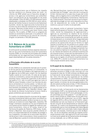 humanos denunciaron que el Gobierno les impedía                            cés, Bernard Kouchner, invocó el principio de la “Res-
facilitar asistencia en diversas zonas del norte. Un                       ponsabilidad de Proteger” para solicitar la actuación
informe de HRW señaló que el Ejecutivo denegó el                           militar internacional en el país tras el paso del ciclón
acceso a las agencias humanitarias que pretendían                          Nargis, ante la negativa de la Junta Militar de permitir
hacer una evaluación de las necesidades en las zonas                       la entrada de trabajadores humanitarios internaciona-
más pobladas. Entre 20.000 y 25.000 personas fueron                        les. Posteriormente, Kouchner reconoció que la respon-
desplazadas y alrededor de 650.000 se vieron afecta-                       sabilidad de proteger se creó como respuesta a la situa-
das por las fuertes lluvias en la provincia de Hadramaut                   ción de desprotección de civiles en situación de
(sureste), donde las organizaciones humanitarias se                        violencia y que por lo tanto no era aplicable.
hicieron eco de la falta de coordinación en la provisión
de ayuda. Naciones Unidas emitió un llamamiento de                         Los ataques contra el personal humanitario fueron
emergencia de 11,5 millones para hacer frente a esta                       especialmente graves en Somalia, Chad, Sudán y Afga-
situación. Por su parte, el PMA inició un programa de                      nistán, donde los trabajadores de organizaciones y
asistencia alimentaria destinado a la población más                        agencias se convirtieron en objetivo de los actores
vulnerable al incremento en los precios de consumo,                        armados y donde la confusión generada por la realiza-
dirigido inicialmente a 700.000 personas.                                  ción de operaciones humanitarias por parte de cuerpos
                                                                           militares provocó un incremento de la inseguridad para
                                                                           los actores humanitarios en terreno. Por otra parte, la
                                                                           presencia de operaciones de paz en terreno no logró
5.3. Balance de la acción                                                  mejorar la distribución de asistencia en países como
humanitaria en 2008                                                        Chad o R. Centroafricana. El robo de material humani-
                                                                           tario y el asalto a convoyes de emergencia también fue-
A continuación se analizan diversos aspectos relaciona-                    ron una práctica habitual en estos países. Por otra par-
dos con las crisis humanitarias y la acción humanitaria                    te, los intentos del Gobierno de controlar la distribución
durante 2008, en concreto las principales dificultades                     de la ayuda tuvieron consecuencias alarmantes en con-
enfrentadas por las organizaciones humanitarias y el                       textos como el de Zimbabwe, donde el acceso a bienes
papel desempeñado por los países donantes.13                               básicos se vio ligado a la afiliación al partido presiden-
                                                                           cial, ZANU-PF, y donde la actividad humanitaria fue
                                                                           interrumpida durante varios meses.
a) Principales dificultades de la acción
humanitaria
                                                                           b) El papel de los donantes
El año 2008 se vio claramente marcado por el aumen-
to de los precios de los alimentos y el combustible, lo                    A pesar de la crisis económica que afectó a los países
que generó serias dificultades a las organizaciones y a                    donantes durante el 2008, el año concluyó con una
las agencias de la ONU para cumplir con los objetivos                      recaudación total de 10.500 millones de dólares para
fijados cuando se inició el año. El coste de las opera-                    la financiación de las tareas humanitarias a nivel glo-
ciones se incrementó y, aunque las aportaciones de los                     bal. Esta cifra sólo ha sido superada por los fondos
donantes fueron claramente superiores al año anterior                      comprometidos en 2005, 13.153 millones de dólares,
(ver gráfico 5.2), esto no evitó que agencias como el                      año en el que un tsunami afectó al sudeste asiático. De
PMA se vieran forzadas a reducir sus raciones de asis-                     igual manera, el número de recursos gestionados a tra-
tencia alimentaria en muchos países. La falta de coor-                     vés del sistema de Naciones Unidas, 4.700 millones de
dinación a la hora de afrontar una emergencia humani-                      dólares, fue una cifra récord para el organismo.
taria también fue señalada como un grave obstáculo en
países como Afganistán, Haití, Pakistán o Yemen, luga-                     Al concluir el año, la financiación de los llamamientos
res donde los actores humanitarios hicieron frente a                       consolidados (CAP) y los llamamientos de emergencia
graves problemas para acceder a la población.                              había logrado alcanzar el 67% de lo demandado, el mis-
                                                                           mo porcentaje que el año anterior.14 Los CAP que reci-
En cuanto a la obstaculización al acceso de las organi-                    bieron menos fondos en 2008 fueron los de Côte d’Ivoi-
zaciones humanitarias habría que hacer una diferencia-                     re, por segundo año consecutivo, con un 43%, seguido
ción entre aquellos países donde el acceso se vio mer-                     de Uganda (65%) y África Occidental (66%), experi-
mado por la violencia (como Afganistán, Colombia, RD                       mentándose aun así una mejora en la financiación glo-
Congo o Somalia) y aquellos en los que el Gobierno de                      bal del conjunto de los llamamientos en relación a años
una manera activa impidió la llegada de material y per-                    anteriores. En cuanto a los llamamientos de emergencia
sonal humanitario, como en Sri Lanka, Israel en los                        es destacable que la crisis de Georgia sólo había logrado
Territorios Ocupados de Palestina, RPD Corea, Sudán,                       recaudar el 36% de lo solicitado cuatro meses después
Yemen o Myanmar. Esta situación planteó dilemas en                         de haber sido lanzada, mientras que el ciclón de Myan-
torno a la responsabilidad de los Estados de proteger a                    mar, uno de los desastres naturales de mayores dimen-
sus ciudadanos, y al deber de la comunidad internacio-                     siones durante el año, sólo logró el 67% de lo solicitado.
nal de actuar si esto no se produce. Como sucedió en el                    La financiación global de los llamamientos de emergen-
caso de Myanmar cuando el ministro de Exteriores fran-                     cia fue moderada, con un 58% de media.


13. Por acción humanitaria se entiende el conjunto de actividades que tiene como objetivo salvar vidas y aliviar el sufrimiento en situaciones de
    crisis humanitaria. Dichas actividades están guiadas por los principios de humanidad, imparcialidad, neutralidad e independencia. La acción
    humanitaria también incluye la protección de civiles y la provisión de asistencia básica.
14. Véase definiciones de CAP y flash appeal en las notas 5 y 7.



                                                                                                      Crisis Humanitarias y acción humanitaria 115
 
