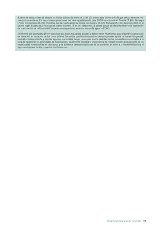 A partir de estos pilares se elabora un índice que oscila entre el 1 y el 10, siendo esta última cifra la que señala la mejor res-
puesta humanitaria. En las primeras posiciones del ranking elaborado para 2008 se encuentran Suecia (7,90), Noruega
(7,60) y Dinamarca (7,39); mientras que la clasificación se cierra con Austria (5,32), Portugal (5,10) y Grecia (4,80) en el
último lugar. España (6,07) ocupa el puesto número 16 en un listado de 22 países al que se añade también una evaluación
de la actuación de la Comisión Europea como organismo, en concreto de la agencia ECHO.

El informe que acompaña al IRH concluye que todos los países pueden y deben hacer mucho más para mejorar sus prácticas
de donación en cada uno de los cinco pilares. Se señala que los donantes no siempre proveen ayuda de manera imparcial,
neutral e independiente y que las agendas nacionales tienen más peso que la realidad de las necesidades mundiales a la
hora de establecer las prioridades de financiación. Igualmente destaca la importancia de realizar mejores evaluaciones de las
necesidades humanitarias en cada caso, y de aumentar la responsabilidad de los donantes en torno a la implementación y el
logro de objetivos de los proyectos que financian.




                                                                                            Crisis Humanitarias y acción humanitaria 117
 