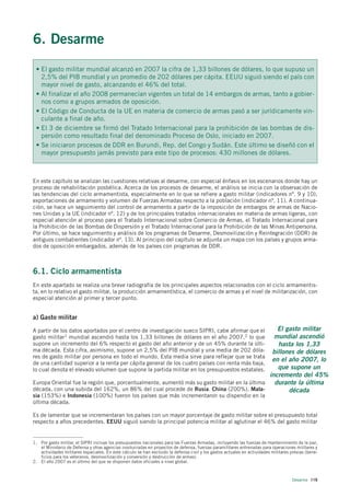 6. Desarme
 • El gasto militar mundial alcanzó en 2007 la cifra de 1,33 billones de dólares, lo que supuso un
   2,5% del PIB mundial y un promedio de 202 dólares per cápita. EEUU siguió siendo el país con
   mayor nivel de gasto, alcanzando el 46% del total.
 • Al finalizar el año 2008 permanecían vigentes un total de 14 embargos de armas, tanto a gobier-
   nos como a grupos armados de oposición.
 • El Código de Conducta de la UE en materia de comercio de armas pasó a ser jurídicamente vin-
   culante a final de año.
 • El 3 de diciembre se firmó del Tratado Internacional para la prohibición de las bombas de dis-
   persión como resultado final del denominado Proceso de Oslo, iniciado en 2007.
 • Se iniciaron procesos de DDR en Burundi, Rep. del Congo y Sudán. Este último se diseñó con el
   mayor presupuesto jamás previsto para este tipo de procesos: 430 millones de dólares.



En este capítulo se analizan las cuestiones relativas al desarme, con especial énfasis en los escenarios donde hay un
proceso de rehabilitación posbélica. Acerca de los procesos de desarme, el análisis se inicia con la observación de
las tendencias del ciclo armamentista, especialmente en lo que se refiere a gasto militar (indicadores nº. 9 y 10),
exportaciones de armamento y volumen de Fuerzas Armadas respecto a la población (indicador nº. 11). A continua-
ción, se hace un seguimiento del control de armamento a partir de la imposición de embargos de armas de Nacio-
nes Unidas y la UE (indicador nº. 12) y de los principales tratados internacionales en materia de armas ligeras, con
especial atención al proceso para el Tratado Internacional sobre Comercio de Armas, el Tratado Internacional para
la Prohibición de las Bombas de Dispersión y el Tratado Internacional para la Prohibición de las Minas Antipersona.
Por último, se hace seguimiento y análisis de los programas de Desarme, Desmovilización y Reintegración (DDR) de
antiguos combatientes (indicador nº. 13). Al principio del capítulo se adjunta un mapa con los países y grupos arma-
dos de oposición embargados, además de los países con programas de DDR.



6.1. Ciclo armamentista
En este apartado se realiza una breve radiografía de los principales aspectos relacionados con el ciclo armamentis-
ta, en lo relativo el gasto militar, la producción armamentística, el comercio de armas y el nivel de militarización, con
especial atención al primer y tercer punto.


a) Gasto militar

A partir de los datos aportados por el centro de investigación sueco SIPRI, cabe afirmar que el  El gasto militar
gasto militar1 mundial ascendió hasta los 1,33 billones de dólares en el año 2007,2 lo que      mundial ascendió
supone un incremento del 6% respecto el gasto del año anterior y de un 45% durante la últi-      hasta los 1,33
ma década. Esta cifra, asimismo, supone un 2,5% del PIB mundial y una media de 202 dóla-       billones de dólares
res de gasto militar por persona en todo el mundo. Esta media sirve para reflejar que se trata
                                                                                               en el año 2007, lo
de una cantidad superior a la renta per cápita general de los cuatro países con renta más baja,
lo cual denota el elevado volumen que supone la partida militar en los presupuestos estatales.   que supone un
                                                                                              incremento del 45%
Europa Oriental fue la región que, porcentualmente, aumentó más su gasto militar en la última   durante la última
década, con una subida del 162%, un 86% del cual procede de Rusia. China (200%), Mala-               década
sia (153%) e Indonesia (100%) fueron los países que más incrementaron su dispendio en la
última década.

Es de lamentar que se incrementaran los países con un mayor porcentaje de gasto militar sobre el presupuesto total
respecto a años precedentes. EEUU siguió siendo la principal potencia militar al aglutinar el 46% del gasto militar


1. Por gasto militar, el SIPRI incluye los presupuestos nacionales para las Fuerzas Armadas, incluyendo las fuerzas de mantenimiento de la paz,
   el Ministerio de Defensa y otras agencias involucradas en proyectos de defensa, fuerzas paramilitares entrenadas para operaciones militares y
   actividades militares espaciales. En este cálculo se han excluido la defensa civil y los gastos actuales en actividades militares previas (bene-
   ficios para los veteranos, desmovilización y conversión y destrucción de armas).
2. El año 2007 es el último del que se disponen datos oficiales a nivel global.



                                                                                                                                     Desarme 119
 