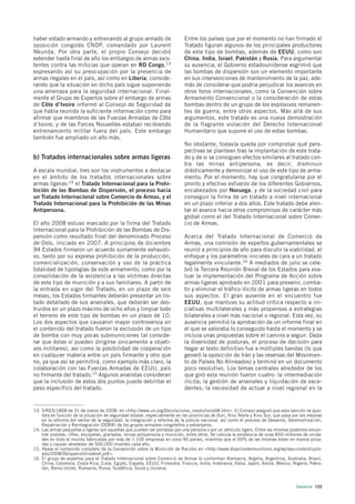 haber estado armando y entrenando al grupo armado de                        Entre los países que por el momento no han firmado el
oposición congolés CNDP, comandado por Laurent                              Tratado figuran algunos de los principales productores
Nkunda. Por otra parte, el propio Consejo decidió                           de este tipo de bombas, además de EEUU, como son
extender hasta final de año los embargos de armas exis-                     China, India, Israel, Pakistán y Rusia. Para argumentar
tentes contra las milicias que operan en RD Congo,13                        su ausencia, el Gobierno estadounidense esgrimió que
expresando así su preocupación por la presencia de                          las bombas de dispersión son un elemento importante
armas ilegales en el país, así como en Liberia, conside-                    en sus intervenciones de mantenimiento de la paz, ade-
rando que la situación en dicho país sigue suponiendo                       más de considerar que podría perjudicar los avances en
una amenaza para la seguridad internacional. Final-                         otros foros internacionales, como la Convención sobre
mente el Grupo de Expertos sobre el embargo de armas                        Armamento Convencional o la consideración de estas
de Côte d’Ivoire informó al Consejo de Seguridad de                         bombas dentro de un grupo de los explosivos remanen-
que había reunido la suficiente información como para                       tes de guerra, entre otros aspectos. Más allá de sus
afirmar que miembros de las Fuerzas Armadas de Côte                         argumentos, este tratado es una nueva demostración
d’Ivoire, y de las Forces Nouvelles estaban recibiendo                      de la flagrante violación del Derecho Internacional
entrenamiento militar fuera del país. Este embargo                          Humanitario que supone el uso de estas bombas.
también fue ampliado un año más.
                                                                            No obstante, todavía queda por comprobar qué pers-
                                                                            pectivas se plantean tras la implantación de este trata-
b) Tratados internacionales sobre armas ligeras                             do y de si se consiguen efectos similares al tratado con-
                                                                            tra las minas antipersona, es decir, disminuir
A escala mundial, tres son los instrumentos a destacar                      drásticamente y demonizar el uso de este tipo de arma-
en el ámbito de los tratados internacionales sobre                          mento. Por el momento, hay que congratularse por el
armas ligeras:14 el Tratado Internacional para la Prohi-                    pronto y efectivo esfuerzo de los diferentes Gobiernos,
bición de las Bombas de Dispersión, el proceso hacia                        encabezados por Noruega, y de la sociedad civil para
un Tratado Internacional sobre Comercio de Armas, y el                      conseguir la firma de un tratado a nivel internacional
Tratado Internacional para la Prohibición de las Minas                      en un plazo inferior a dos años. Este tratado debe alen-
Antipersona.                                                                tar el avance hacia otros compromisos de carácter más
                                                                            global como el del Tratado Internacional sobre Comer-
El año 2008 estuvo marcado por la firma del Tratado                         cio de Armas.
Internacional para la Prohibición de las Bombas de Dis-
persión como resultado final del denominado Proceso                         Acerca del Tratado Internacional de Comercio de
de Oslo, iniciado en 2007. A principios de diciembre                        Armas, una comisión de expertos gubernamentales se
94 Estados firmaron un acuerdo sumamente exhausti-                          reunió a principios de año para discutir la viabilidad, el
vo, tanto por su expresa prohibición de la producción,                      enfoque y los parámetros iniciales de cara a un tratado
comercialización, conservación y uso de la práctica                         legalmente vinculante.16 A mediados de julio se cele-
totalidad de tipologías de este armamento, como por la                      bró la Tercera Reunión Bienal de los Estados para eva-
consolidación de la asistencia a las víctimas directas                      luar la implementación del Programa de Acción sobre
de este tipo de munición y a sus familiares. A partir de                    armas ligeras aprobado en 2001 para prevenir, comba-
la entrada en vigor del Tratado, en un plazo de seis                        tir y eliminar el tráfico ilícito de armas ligeras en todos
meses, los Estados firmantes deberán presentar un lis-                      sus aspectos. El gran ausente en el encuentro fue
tado detallado de sus arsenales, que deberán ser des-                       EEUU, que mantuvo su actitud crítica respecto a ini-
truidos en un plazo máximo de ocho años y limpiar todo                      ciativas multilaterales y más propensas a estrategias
el terreno de este tipo de bombas en un plazo de 10.                        bilaterales a nivel más nacional o regional. Esta vez, su
Los dos aspectos que causaron mayor controversia en                         ausencia permitió la aprobación de un informe final en
el contenido del tratado fueron la exclusión de un tipo                     el que se valoraba lo conseguido hasta el momento y se
de bomba con muy pocas submuniciones (al conside-                           incluía unas propuestas sobre el camino a seguir. Dada
rar que éstas sí pueden dirigirse únicamente a objeti-                      la diversidad de posturas, el proceso de decisión para
vos militares), así como la posibilidad de cooperación                      llegar al texto definitivo fue a múltiples bandas (lo que
en cualquier materia entre un país firmante y otro que                      generó la oposición de Irán y las reservas del Movimien-
no, ya que así se permitirá, como ejemplo más claro, la                     to de Países No Alineados) y terminó en un documento
colaboración con las Fuerzas Armadas de EEUU, país                          poco resolutivo. Los temas centrales alrededor de los
no firmante del tratado.15 Algunos analistas consideran                     que giró esta reunión fueron cuatro: la intermediación
que la inclusión de estos dos puntos puede debilitar el                     ilícita; la gestión de arsenales y liquidación de exce-
peso específico del tratado.                                                dentes; la necesidad de actuar a nivel regional en la


13. S/RES/1808 de 31 de marzo de 2008, en <http://www.un.org/Docs/sc/unsc_resolutions08.htm>. El Consejo aseguró que esta sanción se ajus-
    tará en función de la situación de seguridad estatal, especialmente en las provincias de Ituri, Kivu Norte y Kivu Sur, que pasa por las mejoras
    en la reforma del sector de la seguridad, la integración y reforma de la policía nacional, así como el proceso de Desarme, Desmovilización,
    Repatriación y Reintegración (DDRR) de los grupos armados congoleños y extranjeros.
14. Las armas pequeñas y ligeras son aquellas que pueden ser portadas por una persona o por un vehículo ligero. Entre las mismas podemos encon-
    trar pistolas, rifles, escopetas, granadas, minas antipersona y munición, entre otros. Se calcula la existencia de unas 850 millones de unida-
    des en todo el mundo fabricadas por más de 1.100 empresas en unos 90 países, mientras que el 60% de las mismas están en manos priva-
    das y causan alrededor de 500.000 muertes cada año.
15. Véase el contenido completo de la Convención sobre la Munición de Racimo en <http://www.stopclustermunitions.org/wp/wp-content/uplo-
    ads/2008/06/spanishfinaltext.pdf>.
16. El grupo de expertos para el Tratado Internacional sobre Comercio de Armas lo conforman Alemania, Argelia, Argentina, Australia, Brasil,
    China, Colombia, Costa Rica, Cuba, Egipto, España, EEUU, Finlandia, Francia, India, Indonesia, Italia, Japón, Kenia, México, Nigeria, Pakis-
    tán, Reino Unido, Rumanía, Rusia, Sudáfrica, Suiza y Ucrania.



                                                                                                                                     Desarme 123
 