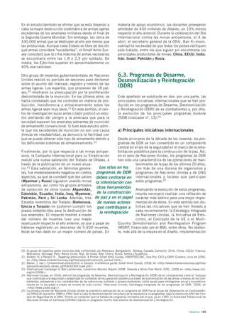 En el estudio también se afirma que se está llevando a                      materia de apoyo económico, los donantes proveyeron
cabo la mayor destrucción sistemática de armas ligeras                      alrededor de 430 millones de dólares, un 10% menos
excedentes de los arsenales militares desde el final de                     respecto el año anterior. Durante la celebración del Día
la Segunda Guerra Mundial. Sin embargo, las cerca de                        Internacional contra las minas antipersona, el 4 de
430.000 armas que se destruyen al año son menos que                         abril, el secretario general de la ONU, Ban Ki-moon,
las producidas. Aunque cada Estado es libre de decidir                      subrayó la necesidad de que todos los países ratifiquen
qué armas considera “excedentes”, el Small Arms Sur-                        este tratado, entre los que siguen sin encontrarse los
vey consideró que la cifra máxima de armas necesarias                       principales productores de minas: China, EEUU, India,
se encontraría entre las 1,8 y 2,5 por soldado. De                          Irán, Israel, Pakistán y Rusia.
media, los Ejércitos superan en aproximadamente un
40% esa cantidad.

Otro grupo de expertos gubernamentales de Naciones                          6.3. Programas de Desarme,
Unidas realizó su periodo de sesiones para deliberar                        Desmovilización y Reintegración
sobre el asunto del marcaje, registro y rastreo de las
armas ligeras. Los expertos, que provienen de 18 paí-
                                                                            (DDR)
ses,20 mostraron su preocupación por la proliferación
descontrolada de la munición. En los últimos años, se                       Este apartado se subdivide en dos: por una parte, las
había constatado que los controles en materia de pro-                       principales iniciativas internacionales que se han pro-
ducción, transferencia y almacenamiento sobre las                           ducido en los programas de Desarme, Desmovilización
armas ligeras sean muy laxos.21 En este sentido, el cen-                    y Reintegración (DDR) de ex combatientes y, por otra,
tro de investigación suizo antes citado publicó un estu-                    la evolución de los principales programas durante
dio alertando del peligro y la amenaza que para la                          2008 (indicador nº. 13).24
sociedad suponen los arsenales sobrantes de munición
de armamento convencional. Si bien este estudio admi-
te que los excedentes de munición no son una causa                          a) Principales iniciativas internacionales
directa de inestabilidad, se denuncia la facilidad con
que se puede obtener este tipo de armamento debido a        Desde principios de la década de los noventa, los pro-
los deficientes sistemas de almacenamiento.22               gramas de DDR se han convertido en un componente
                                                            central en el eje de la seguridad en el marco de la reha-
Finalmente, por lo que respecta a las minas antiper-        bilitación posbélica para la construcción de la paz. Así,
sona, la Campaña Internacional para su Erradicación         en el seno de Naciones Unidas, los programas de DDR
realizó una nueva valoración del Tratado de Ottawa, a       han sido una característica de las operaciones de man-
través de la publicación de un nuevo anua-                              tenimiento de la paz de los últimos 20 años,
rio.23 Esta valoración, en términos genera-      Los retos en los       con más de una docena de organismos y
les, fue moderadamente negativa en ciertos programas de DDR programas de Naciones Unidas y de ONG
aspectos, ya que se constató que dos países deben centrarse en internacionales y locales que participan
(Myanmar y Rusia) siguieron usando minas la interrelación con estos programas.25
antipersona, así como los grupos armados
de oposición de otros nueve: Afganistán,
                                               otras herramientas Analizando la evolución de estos programas,
Colombia, Ecuador, India, Iraq, Myanmar, de la construcción resulta necesario realizar una reflexión de
Pakistán, Perú y Sri Lanka. Además, tres de paz y en el papel carácter más teórico para una mejor imple-
Estados miembros del Tratado (Bielorrusia,      de nuevos actores mentación de éstos. En este sentido son dis-
Grecia y Turquía) no pudieron cumplir los       que contribuyan a tintas las iniciativas que se han llevado a
plazos establecidos para la destrucción de       la reintegración       cabo recientemente: la Estrategia Integrada
sus arsenales. El impacto medido a través                               de Naciones Unidas, la Iniciativa de Esto-
del número de muertes tuvo una mayor                                    colmo, el Concepto de la UE o el Multi-
repercusión respecto el año anterior, ya que a pesar de     Country Demobilisation and Reintegration Program
haberse registrado un descenso de 5.400 muertes,            (MDRP, financiado por el BM), entre otros. No obstan-
éstas se han dado en un mayor número de países. En          te, más allá de la mejora en el diseño, implementación




20. El grupo de expertos sobre munición está conformado por Alemania, Bangladesh, Bolivia, Canadá, Camerún, Chile, China, EEUU, Francia,
    Marruecos, Noruega, Perú, Reino Unido, Rep. de Corea, Rep. Checa, Rusia, Serbia y Sudáfrica.
21. Anders, H. y Pézard, S., Targeting ammunition: A Primer, Small Arms Survey, UNDP/SEESAC, Viva Río, CICS y GRIP, Ginebra, junio de 2006,
    en <http://www.smallarmssurvey.org/files/sas/publications/b_series2.html>.
22. Bevan, J. (ed.), Conventional ammunition in surplus. A reference guide, Small Arms Survey, 2008, en <http://www.smallarmssurvey.org/files/
    sas/publications/b_series_pdf/CAiS/CAiS book.pdf>.
23. International Campaign to Ban Landmines, Landmine Monitor Report 2008: Towards a Mine-Free World. ICBL, 2008 en <http://www.icbl.
    org/lm/2008/>.
24. Naciones Unidas, en 2006, definió los programas de Desarme, Desmovilización y Reintegración (DDR) de ex combatientes como el “proceso
    que contribuye a la seguridad y estabilidad en contextos de recuperación posbélica a través de la eliminación de las armas a manos de los com-
    batientes, extrayendo a los combatientes de las estructuras militares y proporcionándoles cierta ayuda para reintegrarse social y económica-
    mente en la sociedad a través de modos de vida civiles” (Naciones Unidas; Estrategia Integrada de los programas de DDR, 2006, en
    <http://www.unddr.org/>) .
25. La primera misión de Naciones Unidas donde se planteó la realización de un programa de DDR fue el Grupo de Observación en Centroaméri-
    ca (ONUCA) que entre 1989 y 1992 llevó a cabo la desmovilización voluntaria de la resistencia nicaragüense, bajo la resolución 650 del Con-
    sejo de Seguridad de la ONU. Pronto se comprobó que se trataba de programas limitados por lo que, ya en 1992, la Autoridad Transicional de
    Naciones Unidas en Camboya (UNTAC) realizó un programa mucho más extenso de desmovilización y reintegración.



                                                                                                                                     Desarme 125
 