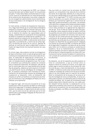 y evaluación de los programas de DDR, son todavía                            Hay que tener en cuenta que los procesos de DDR
muchos los retos que se deben asumir en los procesos                         suponen un componente muy reducido de la reforma
actuales.26 Estos retos deben centrarse tanto en la eje-                     del sector de la seguridad, además de un discurso teó-
cución como en la interrelación con otras herramientas                       rico muy poco desarrollado en el caso de la reforma del
de la construcción de paz para a una visión a largo pla-                     sector de la seguridad.28 El CICS concibe que esta
zo o en el papel de nuevos actores como el sector priva-                     reforma presenta una amplia variedad de factores y
do que contribuyan a la reintegración de los antiguos                        ámbitos por transformar (agencias e instituciones de
combatientes.                                                                seguridad, gubernamentales y judiciales). Las posibles
                                                                             coincidencias y sinergias entre ambos procesos pueden
En este sentido, el Centro de Cooperación Internacio-                        darse desde un estadio muy inicial, cuando se intente
nal y Seguridad (CICS) de la Universidad de Bradford                         incluir estos procesos en la agenda de las negociacio-
presentó su proyecto DDR and Human Security: Post-                           nes de paz. Ya en la fase de diseño de estos procesos,
conflict Security-building in the Interests of the Poor,                     se detectan ciertos aspectos donde se deben clarificar
con el objetivo de mejorar las capacidades para el                           los posibles vínculos entre los objetivos de ambos tipos
diseño, implementación y evaluación de los programas                         de programas que pueden ser comunes, bien sea la cla-
de DDR en contextos de rehabilitación posbélica.27 El                        rificación de las consecuencias del desarme y la des-
proyecto abordó la construcción de mejores y mayores                         movilización de los grupos armados, la aseveración de
vinculaciones entre el DDR, la reforma del sector de la                      las distintas opciones para los ex combatientes desmo-
seguridad, la proliferación y control de las armas lige-                     vilizados o el desarrollo de una aproximación integrada
ras y la reforma del sector de la justicia, además de                        vinculando los procesos de DDR, la reforma del sector
analizar la contribución para la seguridad humana a                          de la seguridad y la gestión y recolección de las armas
través del seguimiento de diversos estudios de caso                          para lidiar con la violencia armada en rehabilitación
actuales.                                                                    posbélica. Ya en la implementación, se recomienda
                                                                             explorar posibles vínculos en aspectos como la gestión
En primer lugar, este proyecto concibe la reintegración                      de las armas en la fase de desarme y la reducción y res-
de base comunitaria como un tipo de aproximación que                         tructuración de las Fuerzas Armadas en la desmoviliza-
contribuye al empoderamiento de la comunidad de aco-                         ción a través del acantonamiento o acuartelamiento de
gida, la capacidad de organización constructiva, la                          sus efectivos.
mejora de la eficiencia, la efectividad y la sostenibili-
dad, y el fortalecimiento del gobierno local. Por lo tan-                    No obstante, uno de los aspectos que este proyecto no
to, es también una contribución a sentar los cimientos                       tiene en consideración, y que se concibe como un
para un desarrollo sostenible. No obstante, más allá de                      aspecto a tener en cuenta en el futuro, es el papel que
que la comunidad sea una nueva beneficiaria de este                          puede jugar el sector privado en los procesos de cons-
tipo de proyectos, debería ser participante en el diseño                     trucción de paz y, más concretamente, en los procesos
y la planificación de las estrategias de reintegración.                      de DDR. La falta de condiciones socioeconómicas ade-
Así, el proyecto contempla como necesaria la imple-                          cuadas en contextos de construcción de paz se ve refle-
mentación de herramientas propias las estrategias de                         jada en las dificultades para la creación de empleo.
cooperación al desarrollo, como la Evaluación del                            Ante la constatación de la escasez de recursos en la
Impacto en la Paz y el Conflicto y la Estructura de Aná-                     fase de reintegración de ex combatientes, el sector pri-
lisis de Conflictos o las Estrategias de Reducción de la                     vado podría suponer una alternativa para la creación de
Pobreza, principalmente.                                                     puestos de trabajo. Así, el papel de la empresa privada
                                                                             puede proporcionar diversos servicios, los cuales pue-
En segundo lugar, otro tipo de vinculación es la que                         den adoptar formas diversas: la colaboración con los
pueda existir entre los procesos de DDR y la reforma del                     organismos existentes para promoción del empleo, o la
sector de la seguridad. El proyecto liderado por el CICS                     planificación económica con las autoridades públicas
también ha realizado un seguimiento de esta vincula-                         locales y centrales, con ONG y con instituciones de for-
ción, que ha sido una de las carencias que se le han                         mación.29
identificado a la Estrategia Integrada de Naciones Uni-
das sobre el DDR.




26. La principal literatura acerca de los retos que presentan los programas de DDR en la actualidad comprenden: Ball, N. y L. van de Goor, Disar-
    mament, Demobilization and Reintegration. Mapping Issues, Dilemmas and Guiding Principles, Conflict Research Unit Report. La Haya:
    Netherlands Institute of International Relations ‘Clingendael’ ; Stalon, J., ”Le Désarmement, la démobilisation et la réinsertion des ex-com-
    battants dans la résolution des crises armées: défis pour une nouvelle approche politique du DDR”, en Y. Conoir y G. Vera (eds.) Désarmer,
    démobiliser et réintégrer. Défis humains, enjeux globaux. Les Presses de l’Université de Laval, Québec, 2007; Swarbrick, P.; Avoiding Disar-
    mament Failure: The Critical Link in DDR— An Operational Manual for Donors, Managers, and Practitioners, Working Paper 5, Small Arms Sur-
    vey, Ginebra, 2007, en <www.smallarmssurvey.org/files/sas/publications/w_papers_pdf/WP/WP5%20DDR%20Manual.pdf>.
27. Las otras organizaciones participantes fueron ISS, Saferworld, el Overseas Development Institute y el Niall O’Brien Center for Active Non-vio-
    lence, Reconciliation and Community Futures y la University of St. La Salle de Filipinas. Toda la documentación acerca de este proyecto pue-
    de encontrarse en <http://www.ddr-humansecurity.org.uk/>.
28. Bryden, A., Linkages between DDR and SSR; 2a Conferencia internacional sobre DDR y Estabilidad en África, UN/OSAA, junio de 2007. Des-
    de Naciones Unidas se considera que el discurso acerca de la reforma del sector de la seguridad es relativamente novedoso, además de que
    este tipo de procesos no cuentan con un perfil especialmente significativo ni una experiencia muy sostenida. Si bien los programas de DDR tie-
    nen ya un alto nivel de análisis y seguimiento, el discurso existente acerca de la reforma del sector de la seguridad es bastante incipiente y su
    aproximación es mucho más diversa en función de cada contexto, por lo que se da la necesidad de una clarificación conceptual y práctica.
29. OIT, Manual sobre oportunidades de formación y empleo para ex combatientes, OIT, 1997, en <http://www.oit.org/public/english/employment/
    crisis/download/excombs.pdf>.



126 Alerta 2009
 