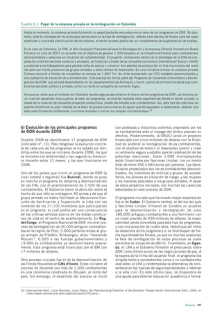 Cuadro 6.1. Papel de la empresa privada en la reintegración en Colombia

  Hasta el momento, la empresa privada ha tenido un papel bastante secundario en el seno de los programas de DDR. No obs-
  tante, ante la constatación de la escasez de recursos en la fase de reintegración, debido a los desvíos de fondos para las fases
  anteriores o una mala planificación de los mismos, el sector privado podría ser un complemento de la generación de empleo.

  En el caso de Colombia, la OIM, el Alto Consejero Presidencial para la Reintegración y la empresa Ethanol Consortium Board
  firmaron en julio de 2007 un acuerdo con el objetivo de generar 1.500 empleos en la industria del etanol para combatientes
  desmovilizados y personas en situación de vulnerabilidad. El proyecto, enmarcado dentro de la estrategia de la OIM de coo-
  peración entre los sectores públicos y privados, se financian a través de la compañía Controlsud International Group y USAID
  y pretende a los trabajadores para plantar caña de azúcar y construir tres plantas de producción en tres municipios del norte
  del país con fuerte presencia de grupos armados y altos índices de desempleo. En una iniciativa similar, la empresa privada
  Comexa anunció a finales de noviembre la compra de 1.840 Tm. de chile recolectado por 320 soldados desmovilizados y
  otra población en situación de vulnerabilidad. Esta plantación forma parte del Programa de Desarrollo Comunitario y Reinte-
  gración del OIM, que se está desarrollando en los departamentos de Antioquia y Sucre, siendo la primera iniciativa que com-
  bina los sectores público y privado, junto con la de la compañía de cemento Argos.

  Aunque es cierto que el contexto de Colombia resulta algo excepcional en el marco de los programas de DDR, por situarse en
  un nivel de desarrollo muy superior al resto de programas, se podrían explorar otras experiencias donde el sector privado, a
  través de la creación de pequeños proyectos productivos, puede dar empleo a ex combatientes. Así, este tipo de colectivos se
  podrían beneficiar en gran medida de la labor de grupos comunitarios de apoyo que les ayudasen a reasentarse, obtener una
  adecuada formación profesional, encontrar empleos o iniciar sus propias microempresas.30




b) Evolución de los principales programas                                 con protestas y disturbios violentos originados por los
de DDR durante 2008                                                       ex combatientes ante el impago del dinero previsto en
                                                                          efectivo. Posteriormente, la ONUCI lanzó un proyecto
Durante 2008 se identificaron 17 programas de DDR                         financiado con cinco millones de dólares con la finali-
(indicador nº. 13). Para desglosar la evolución concre-                   dad de acelerar la reintegración de ex combatientes,
ta de cada uno de los programas se ha optado por divi-                    con el objetivo de reducir el desempleo juvenil y crear
dirlos entre los que se iniciaron durante 2008, los que                   un ambiente seguro y estable para la celebración de las
se iniciaron con anterioridad y han seguido su transcur-                  próximas elecciones. Estos 1.000 microproyectos
so durante estos 12 meses, y los que finalizaron en                       están financiados por Naciones Unidas, con un monto
2008.                                                                     total de entre 450 y 640 euros por persona. Los bene-
                                                                          ficiarios proyectados son los ex combatientes desmovi-
Uno de los países que inició un programa de DDR (a                        lizados, los miembros de milicias y grupos de autode-
nivel estatal o regional) fue Burundi, donde se puso                      fensa, los jóvenes en situación de riesgo, y las mujeres
en marcha el programa de desarme y desmovilización                        y los menores asociados a los grupos armados. A pesar
de las FNL con el acantonamiento de 2.500 de sus                          de estos proyectos iniciados, son muchas las carencias
combatientes. El Gobierno llamó la atención sobre el                      detectadas en este proceso de DDR.
hecho de que sólo se entregaron 40 armas y de que el
grupo armado no había facilitado al Mecanismo Con-                        El programa iniciado que ha creado mayor expectación
junto de Verificación y Supervisión la lista con los                      fue el de Sudán. El Gobierno central, el del sur del país
nombres de los 21.100 miembros que participarían                          y Naciones Unidas firmaron en Ginebra un acuerdo
en el programa, lo cual podría ser una consecuencia                       para la desmovilización y reintegración de unos
de las críticas vertidas acerca de las malas condicio-                    180.000 antiguos combatientes y sus familiares con
nes de vida en el centro de acantonamiento. En Rep.                       un coste previsto de 430 millones de dólares, la mayor
del Congo, el Programa Nacional de DDR inició el pro-                     cantidad jamás concebida para este tipo de programas,
ceso de reintegración de 30.000 antiguos combatien-                       y con una duración de cuatro años. Habrá que ver cómo
tes en la región de Pool, 5.000 pertenecientes al gru-                    se desarrolla dicho programa y si se distribuyen de for-
po armado de Frédéric Bintsangou, alias “reverendo                        ma equilibrada los fondos, ya que en muchas ocasiones
Ntoumi”, 6.000 a las fuerzas gubernamentales y                            la fase de reintegración de estos procesos se suele
19.000 ex combatientes ya desmovilizados previa-                          encontrar en situación de déficit. Finalmente, en Ugan-
mente. Este programa está financiado por el BM con                        da, el LRA y el Gobierno firmaron el preacuerdo sobre
17 millones de dólares.                                                   DDR como último punto de las negociaciones de paz. A
                                                                          la espera de la firma del acuerdo final, el programa iba
Otro proceso iniciado fue el de la desmovilización de                     dirigido tanto a combatientes como a no combatientes
las Forces Nouvelles en Côte d’Ivoire. Éstas iniciaron el                 asociados al LRA y contemplaba la alternativa de rein-
proceso de desarme con más de 1.000 combatientes                          sertarse en las fuerzas de seguridad estatales o retornar
en una ceremonia celebrada en Bouaké, al norte del                        a la vida civil. En este último caso, se dispondría de
país. Sin embargo, el desarrollo del proceso se inició                    una ayuda para obtener educación académica o forma-


30. International Alert, Local Business, Local Peace: the Peacebuilding Potential of the Domestic Private Sector, International Alert, 2006, en
    <http://www.international-alert.org/publications/252.php>.



                                                                                                                                  Desarme 127
 