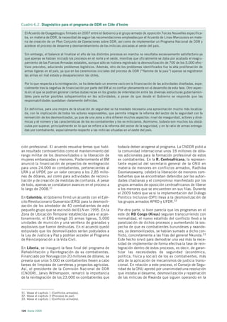 Cuadro 6.2. Diagnóstico para el programa de DDR en Côte d’Ivoire

  El Acuerdo de Ouagadougou firmado en 2007 entre el Gobierno y el grupo armado de oposición Forces Nouvelles especifica-
  ba, en materia de DDR, la necesidad de seguir las recomendaciones empleadas por el Acuerdo de Linas-Marcoussis en mate-
  ria de creación de un Plan Conjunto de Operaciones sobre DDR, así como de implementar un Programa Nacional de DDR y
  acelerar el proceso de desarme y desmantelamiento de las milicias ubicadas al oeste del país.

  Sin embargo, el balance al finalizar el año de los distintos procesos en marcha no resultaba excesivamente satisfactorio ya
  que apenas se habían iniciado los procesos en el norte y el oeste, mientras que oficialmente se daba por acabado el reagru-
  pamiento de las Fuerzas Armadas estatales, aunque sólo se hubiera registrado la desmovilización de 700 de los 5.000 efec-
  tivos previstos, aduciendo problemas logísticos. Además, otro de los problemas identificados fue la alta proliferación de
  armas ligeras en el país, ya que en las ceremonias iniciales del proceso de DDR (”flamme de la paix”) apenas se registraron
  las armas en mal estado y desaparecieron las útiles.

  Por lo que respecta a la reintegración, se ha detectado un enorme vacío en la financiación de las actividades diseñadas, espe-
  cialmente tras la negativa de financiación por parte del BM al no confiar plenamente en el desarrollo de esta fase. Otro aspec-
  to en el que se podrían generar ciertas dudas recae en los grados de interrelación entre las diversas estructuras gubernamen-
  tales para evitar posibles solapamientos en las actividades, a pesar de que desde el Gobierno se responde que las
  responsabilidades quedaban claramente definidas.

  En definitiva, para una mejora de la situación de seguridad se ha revelado necesaria una aproximación mucho más localiza-
  da, con la implicación de todos los actores responsables, que permita integrar la reforma del sector de la seguridad con la
  reinserción de los desmovilizados, ya que de una zona a otra difieren muchos aspectos: nivel de inseguridad, actores y diná-
  micas y el número y las características de los ex combatientes y los ex milicianos. Asimismo, todavía son muchos los obstá-
  culos por superar, principalmente en lo que se refiere a la reforma del sector de la seguridad, y en la ratio de armas entrega-
  das por combatiente, especialmente respecto a las milicias situadas en el oeste del país.




ción profesional. El acuerdo resuelve temas que habí-               todavía deben acogerse al programa. La CNDDR pidió a
an resultado controvertidos como el mantenimiento del               la comunidad internacional unos 18 millones de dóla-
rango militar de los desmovilizados o la liberación de              res adicionales para la formación profesional de estos
mujeres embarazadas y menores. Posteriormente el BM                 ex combatientes. En la R. Centroafricana, la represen-
anunció la financiación de proyectos de reintegración               tante especial del secretario general de la ONU en
para unos 24.000 ex combatientes, pertenecientes al                 materia de menores en conflictos armados, Radhika
LRA y al UPDF, por un valor cercano a los 2,85 millo-               Coomaraswamy, celebró la liberación de menores com-
nes de dólares, así como para actividades de reconci-               batientes que se encontraban detenidos por las autori-
liación y de creación de medidas de confianza. A pesar              dades chadianas y el compromiso manifestado por los
de todo, apenas se constataron avances en el proceso a              grupos armados de oposición centroafricanos de liberar
lo largo de 2008.31                                                 a los menores que se encuentren en sus filas. Durante
                                                                    el 2009 habrá que ve si la implementación del Diálogo
En Colombia, el Gobierno firmó un acuerdo con el Ejér-              Poliítico Inclusivo (DPI) lleva a la desmovilización de
cito Revolucionario Guevarista (ERG) para la desmovili-             los grupos armados APRD y UFDR.32
zación de los alrededor de 40 combatientes de este
pequeño grupo que se escindió del ELN en 1995. En la                Por otra parte, si bien parecía que los programas en el
Zona de Ubicación Temporal establecida para el acan-                este de RD Congo (Kivus) seguían transcurriendo con
tonamiento, el ERG entregó 35 armas ligeras, 5.000                  normalidad, el nuevo estallido del conflicto llevó a la
unidades de munición y una veintena de granadas y                   paralización de dichos procesos y aumentando la sos-
explosivos que fueron destruidas. En el acuerdo quedó               pecha de que ex combatientes burundeses y rwande-
estipulado que los desmovilizados serían postulados a               ses, ya desmovilizados, se habían sumado a dicho con-
la Ley de Justicia y Paz y podrían acceder al Programa              flicto, concretamente a las filas del general Nkunda.33
de Reincorporación a la Vida Civil.                                 Este hecho sirvió para demostrar una vez más la nece-
                                                                    sidad de implementar de forma efectiva la fase de rein-
En Liberia, se inauguró la fase final del programa de               tegración dentro de estos procesos, es decir, de garan-
Rehabilitación y Reintegración de ex combatientes.                  tizar las necesidades de seguridad (económica,
Financiado por Noruega con 20 millones de dólares, se               política, física y social) de los ex combatientes, más
preveía que unos 5.000 ex combatientes lleven a cabo                allá de la aplicación de mecanismos de justicia transi-
tareas de limpieza de carreteras y proyectos agrícolas.             cional. En relación a este proceso, el Consejo de Segu-
Así, el presidente de la Comisión Nacional de DDR                   ridad de la ONU aprobó por unanimidad una resolución
(CNDDR), Jarvis Witherspoon, remarcó la importancia                 que instaba al desarme, desmovilización y repatriación
de la reintegración de los 23.000 ex combatientes que               de las milicias de Rwanda que siguen operando en la



31. Véase el capítulo 1 (Conflictos armados).
32. Véase el capítulo 3 (Procesos de paz).
33. Véase el capítulo 1 (Conflictos armados).



128 Alerta 2009
 