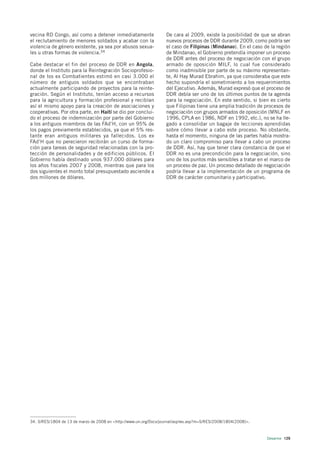 vecina RD Congo, así como a detener inmediatamente                 De cara al 2009, existe la posibilidad de que se abran
el reclutamiento de menores soldados y acabar con la               nuevos procesos de DDR durante 2009, como podría ser
violencia de género existente, ya sea por abusos sexua-            el caso de Filipinas (Mindanao). En el caso de la región
les u otras formas de violencia.34                                 de Mindanao, el Gobierno pretendía imponer un proceso
                                                                   de DDR antes del proceso de negociación con el grupo
Cabe destacar el fin del proceso de DDR en Angola,                 armado de oposición MILF, lo cual fue considerado
donde el Instituto para la Reintegración Socioprofesio-            como inadmisible por parte de su máximo representan-
nal de los ex Combatientes estimó en casi 3.000 el                 te, Al Hay Murad Ebrahim, ya que consideraba que este
número de antiguos soldados que se encontraban                     hecho supondría el sometimiento a los requerimientos
actualmente participando de proyectos para la reinte-              del Ejecutivo. Además, Murad expresó que el proceso de
gración. Según el Instituto, tenían acceso a recursos              DDR debía ser uno de los últimos puntos de la agenda
para la agricultura y formación profesional y recibían             para la negociación. En este sentido, si bien es cierto
así el mismo apoyo para la creación de asociaciones y              que Filipinas tiene una amplia tradición de procesos de
cooperativas. Por otra parte, en Haití se dio por conclui-         negociación con grupos armados de oposición (MNLF en
do el proceso de indemnización por parte del Gobierno              1996, CPLA en 1986, NDF en 1992, etc.), no se ha lle-
a los antiguos miembros de las FAd’H, con un 95% de                gado a consolidar un bagaje de lecciones aprendidas
los pagos previamente establecidos, ya que el 5% res-              sobre cómo llevar a cabo este proceso. No obstante,
tante eran antiguos militares ya fallecidos. Los ex                hasta el momento, ninguna de las partes había mostra-
FAd’H que no perecieron recibirán un curso de forma-               do un claro compromiso para llevar a cabo un proceso
ción para tareas de seguridad relacionadas con la pro-             de DDR. Así, hay que tener clara constancia de que el
tección de personalidades y de edificios públicos. El              DDR no es una precondición para la negociación, sino
Gobierno había destinado unos 937.000 dólares para                 uno de los puntos más sensibles a tratar en el marco de
los años fiscales 2007 y 2008, mientras que para los               un proceso de paz. Un proceso detallado de negociación
dos siguientes el monto total presupuestado asciende a             podría llevar a la implementación de un programa de
dos millones de dólares.                                           DDR de carácter comunitario y participativo.




34. S/RES/1804 de 13 de marzo de 2008 en <http://www.un.org/Docs/journal/asp/ws.asp?m=S/RES/2008/1804(2008)>.



                                                                                                                Desarme 129
 
