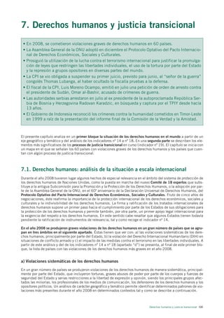7. Derechos humanos y justicia transicional
 • En 2008, se cometieron violaciones graves de derechos humanos en 60 países.
 • La Asamblea General de la ONU adoptó en diciembre el Protocolo Optativo del Pacto Internacio-
   nal de Derechos Económicos, Sociales y Culturales.
 • Prosiguió la utilización de la lucha contra el terrorismo internacional para justificar la promulga-
   ción de leyes que restringen las libertades individuales, el uso de la tortura por parte del Estado
   y la represión a grupos opositores en diversas partes del mundo.
 • La CPI se vio obligada a suspender su primer juicio, previsto para junio, al “señor de la guerra”
   congolés Thomas Lubanga, al haber ocultado la fiscalía pruebas a la defensa.
 • El fiscal de la CPI, Luis Moreno Ocampo, emitió en julio una petición de orden de arresto contra
   el presidente de Sudán, Omar al-Bashir, acusado de crímenes de guerra.
 • Las autoridades serbias arrestaron en julio al ex presidente de la autoproclamada República Ser-
   bia de Bosnia y Herzegovina Radovan Karadzic, en búsqueda y captura por el TPIY desde hacía
   13 años.
 • El Gobierno de Indonesia reconoció los crímenes contra la humanidad cometidos en Timor-Leste
   en 1999 a raíz de la presentación del informe final de la Comisión de la Verdad y la Amistad.



El presente capítulo analiza en un primer bloque la situación de los derechos humanos en el mundo a partir de un
eje geográfico y temático y del análisis de los indicadores nº 14 a nº 18. En una segunda parte se describen los ele-
mentos más significativos de los procesos de justicia transicional en curso (indicador nº 19). El capítulo se inicia con
un mapa en el que se señalan los 60 países con violaciones graves de los derechos humanos y los países que cuen-
tan con algún proceso de justicia transicional.



7.1. Derechos humanos: análisis de la situación a escala internacional
Durante el año 2008 tuvieron lugar algunos hechos de especial relevancia en el ámbito del sistema de protección de
los derechos humanos de Naciones Unidas, como la puesta en marcha del nuevo Comité de 18 expertos que subs-
tituye a la antigua Subcomisión para la Promoción y la Protección de los Derechos Humanos, o la adopción por par-
te de la Asamblea General de la ONU, en el 60º aniversario de la Declaración Universal de Derechos Humanos, del
Protocolo Optativo del Pacto Internacional de Derechos Económicos, Sociales y Culturales. Fruto de cinco años de
negociaciones, éste reafirma la importancia de la protección internacional de los derechos económicos, sociales y
culturales y la indivisibilidad de los derechos humanos. La firma y ratificación de los tratados internacionales de
derechos humanos supone un primer paso hacia el cumplimiento por parte de los Estados de sus obligaciones para
la protección de los derechos humanos y permite también, por otra parte, un primer apoyo legal internacional para
la exigencia del respeto a los derechos humanos. En este sentido cabe resaltar que algunos Estados tienen todavía
pendiente la ratificación de instrumentos de relevancia, tal y como recoge el indicador nº 14.

En el año 2008 se produjeron graves violaciones de los derechos humanos en un gran número de países que se agru-
pan en tres ámbitos en el siguiente apartado. Éstas tienen que ver con: a) las violaciones sistemáticas de los dere-
chos humanos, principalmente por parte del Estado, b) la violación del Derecho Internacional Humanitario (DIH) en
situaciones de conflicto armado y c) el impacto de las medidas contra el terrorismo en las libertades individuales. A
partir de este análisis y del de los indicadores nº 14 a nº 18 (apartado “d”) se presenta, al final de este primer blo-
que, la lista de países con las violaciones de los derechos humanos más graves en el año 2008.


a) Violaciones sistemáticas de los derechos humanos

En un gran número de países se produjeron violaciones de los derechos humanos de manera sistemática, principal-
mente por parte del Estado, que incluyeron torturas, graves abusos de poder por parte de los cuerpos y fuerzas de
seguridad del Estado y serias restricciones a la libertad de expresión y opinión, siendo los principales grupos afec-
tados las minorías, los profesionales de los medios de comunicación, los defensores de los derechos humanos y los
opositores políticos. Un análisis de carácter geográfico y temático permite identificar determinados patrones de vio-
laciones más presentes durante el año 2008 en determinados contextos tal y como se describe a continuación.



                                                                                    Derechos humanos y justicia transicional 131
 