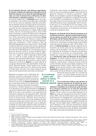 En el continente africano, cabe destacar especialmen-                    Finalmente, cabe resaltar que Sudáfrica fue otro con-
te diversos contextos de violaciones sistemáticas de los                 texto en el que se produjeron graves violaciones de los
derechos humanos en un clima de impunidad generali-                      derechos humanos. El entonces presidente, Thabo
zada, así como la persecución a defensores de dere-                      Mbeki, se vio obligado a aprobar el despliegue del Ejér-
chos humanos y opositores políticos. En este sentido,                    cito para proteger a la población inmigrante de los ata-
los hechos acontecidos en Zimbabwe fueron de singu-                      ques xenófobos, principalmente en Pretoria, a raíz de
lar gravedad. Tras las elecciones generales celebradas                   los cuales hubo al menos 56 asesinatos y entre 30.000
en el mes de marzo se adoptaron medidas contunden-                       y 80.000 personas fueron desplazadas. Ante el aumen-
tes de represión política por parte de las milicias próxi-               to del paro y la criminalidad en las principales ciuda-
mas al partido presidencial ZANU-PF, que tuvieron en                     des sudafricanas, los entre tres y cinco millones de
su punto de mira a opositores políticos, dirigentes del                  inmigrantes se convirtieron en el reflejo de las frustra-
MDC y líderes de la sociedad civil. Según datos de ONG                   ciones de la población local.
locales, más de 163 personas murieron, otras 5.000
fueron torturadas y más de 50.000 se vieron obligadas                Respecto a la situación de los derechos humanos en el
a desplazarse por la violencia, sobre todo en zonas rura-            continente americano, siguieron produciéndose denun-
les.1 Como consecuencia de otra cita electoral, Kenya                cias de abusos por parte de los cuerpos de seguridad
vivió igualmente una ola de violencia y violaciones de               del Estado y de las Fuerzas Armadas perpetrados tanto
derechos humanos, así como una impunidad generali-                   dentro como fuera del desarrollo de sus funciones. Así
zada que ocasionaron 1.500 muertos y más de                          lo denunció, por ejemplo, el relator especial de la ONU
600.000 desplazados a principios de año.2 Varias ONG                 sobre ejecuciones extrajudiciales, Philip Alston, res-
locales de derechos humanos denunciaron igualmente                   pecto a la Policía brasileña, acusando a algunos de sus
que las fuerzas de seguridad estatales habían tortura-               miembros de formar parte de los escuadrones de la
do a más de 4.000 personas en una ofensiva contra el                 muerte y de las llamadas “milicias” que extorsionan a
grupo de oposición SLDF en la zona del Monte Elgon,                  los habitantes de las favelas. En relación a los derechos
que tuvo un carácter indiscriminado contra la pobla-                 de colectivos en situación de vulnerabilidad, cabe
ción civil. Según la ONG Independent Medio-Legal                     resaltar que, cuando se cumple un año de la adopción
Unit, se trató de la peor oleada de tortura bajo el                  de la Declaración sobre los Derechos de los Pueblos
Gobierno del presidente Mwai Kibaki.3 También cabe                   Indígenas, el relator especial sobre la situación de
destacar las violaciones de derechos humanos perpe-                  derechos humanos y libertades fundamentales de los
tradas por la Policía en Nigeria y la impunidad de la                indígenas, James Anaya, condenó la ola de violencia
que gozan habitualmente sus responsables. A este res-                contra miembros de las comunidades indígenas en los
pecto, Manfred Nowak, relator especial de la ONU                     departamentos de Beni, Pando, Santa Cruz y Tarija en
sobre la tortura, denunció en un informe que la tortura              Bolivia. Como apunte positivo cabe resaltar que en
formaba parte intrínseca del modus operandi de los                   Guatemala el Congreso aprobó la Ley contra el Femini-
servicios de mantenimiento del orden en este país.4                  cidio y otras Formas de Violencia contra la Mujer, esta-
                                                                                 bleciendo penas de entre 25 y 50 años de
Respecto a la persecución a defensores de                 En el continente       prisión, sin posibilidades de reducción de
derechos humanos y opositores políticos,                   asiático cabe         éstas, ni de aplicación de medidas sustituti-
Amnistía Internacional expresó su preocu-                                        vas.
pación por el deterioro de la situación de
                                               destacar la violenta
derechos humanos en Guinea Ecuatorial y           represión de la       En el continente asiático cabe destacar la
por la frecuente existencia de detenciones libertad de expresión violenta represión de la libertad de expre-
arbitrarias, torturas y asesinatos de oposito-                          sión, así como la persecución política y la
res políticos. También destacó en el continente africa-     utilización sistemática de la tortura por parte del Esta-
no la aprobación por parte del Parlamento de Etiopía de     do en diversos contextos en un clima de impunidad
una ley que impone duras restricciones al trabajo de las    generalizada. En este sentido, la represión de las auto-
ONG en el país y que prohíbe a las organizaciones           ridades chinas contra la comunidad tibetana en el
extranjeras trabajar en las siguientes áreas: derechos      Tíbet fue una de las más graves de los últimos 20 años.
humanos, promoción de la igualdad, resolución de con-       Varias ONG internacionales denunciaron también la
flictos y reconciliación, derechos de los menores y         encarcelación y el hostigamiento a activistas de dere-
temas vinculados a justicia criminal. Además, las orga-     chos humanos y periodistas y el bloqueo de páginas
nizaciones locales que reciban más de un 10% de sus         web durante la celebración de los Juegos Olímpicos de
recursos procedentes del extranjero y que se dediquen       Beijing.5 Human Rights Watch (HRW) puso de relieve
a trabajar en estas áreas temáticas verán prohibida su      que el Gobierno chino continuó impidiendo el trabajo
actividad. En Zimbabwe también se prohibió operar a         de los periodistas y documentó las graves dificultades
las ONG humanitarias entre los meses de junio y sep-        que algunos miembros de esta profesión enfrentaban
tiembre.                                                    en el país, entre ellas las amenazas de muerte.6

1. Véase el capítulo 2 (Tensiones).
2. Véase el capítulo 2 (Tensiones).
3. IMLU, Preliminar+y Report Of Medico-Legal Investigation Of Torture By The Military At Mount Elgon “Operation Okoa Maisha”, IMLU, abril de
   2008, en <www.imlu.org>.
4. Nowak,M., Informe del Relator especial sobre la tortura y otros tratos o penas crueles, inhumanos o degradantes, Misión a Nigeria, A/HCR/
   7/3/Add.4, 22 de noviembre de 2007, en <http://daccessdds.un.org/doc/UNDOC/GEN/G07/149/66/PDF/G0714966.pdf?OpenElement>.
5. Amnistía Internacional, People’s Republic of China, The Olympics Countdown-Broken Promises , julio 2008, en
   <http://www.amnesty.org/en/news-and-updates/report/chinese-authorities-broken-promises-threaten-olympic-legacy-20080728>.
6. Human Rights Watch, China’s Forbidden Zones: Shutting the Media out of Tibet and Other “Sensitive” Stories, Human Rights Watch, julio
   2008, en <http://hrw.org/reports/2008/china0708/>.



132 Alerta 2009
 