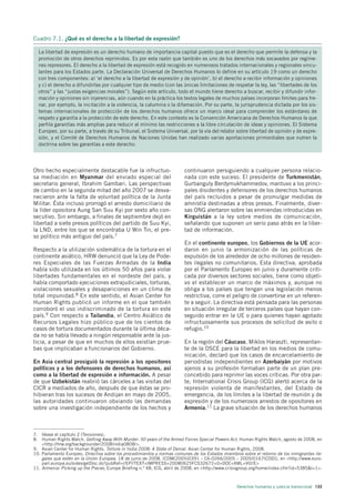Cuadro 7.1. ¿Qué es el derecho a la libertad de expresión?

  La libertad de expresión es un derecho humano de importancia capital puesto que es el derecho que permite la defensa y la
  promoción de otros derechos reprimidos. Es por esta razón que también es uno de los derechos más socavados por regíme-
  nes represores. El derecho a la libertad de expresión está recogido en numerosos tratados internacionales y regionales vincu-
  lantes para los Estados parte. La Declaración Universal de Derechos Humanos lo define en su artículo 19 como un derecho
  con tres componentes: a) ‘el derecho a la libertad de expresión y de opinión’, b) el derecho a recibir información y opiniones
  y c) el derecho a difundirlas por cualquier tipo de medio (con las únicas limitaciones de respetar la ley, las “libertades de los
  otros” y las “justas exigencias morales”). Según este artículo, todo el mundo tiene derecho a buscar, recibir y difundir infor-
  mación y opiniones sin injerencias, aún cuando en la práctica los textos legales de muchos países incorporan límites para fre-
  nar, por ejemplo, la incitación a la violencia, la calumnia o la difamación. Por su parte, la jurisprudencia dictada por los sis-
  temas internacionales de protección de los derechos humanos ofrece un marco ideal para comprender los estándares de
  respeto y garantía a la protección de este derecho. En este contexto es la Convención Americana de Derechos Humanos la que
  perfila garantías más amplias para reducir al mínimo las restricciones a la libre circulación de ideas y opiniones. El Sistema
  Europeo, por su parte, a través de su Tribunal, el Sistema Universal, por la vía del relator sobre libertad de opinión y de expre-
  sión, y el Comité de Derechos Humanos de Naciones Unidas han realizado varias aportaciones primordiales que nutren la
  doctrina sobre las garantías a este derecho.




Otro hecho especialmente destacable fue la infructuo-                    continuaron persiguiendo a cualquier persona relacio-
sa mediación en Myanmar del enviado especial del                         nada con este suceso. El presidente de Turkmenistán,
secretario general, Ibrahim Gambari. Las perspectivas                    Gurbanguly Berdymukhammedov, mantuvo a los princi-
de cambio en la segunda mitad del año 2007 se desva-                     pales disidentes y defensores de los derechos humanos
necieron ante la falta de voluntad política de la Junta                  del país recluidos a pesar de promulgar medidas de
Militar. Ésta incluso prorrogó el arresto domiciliario de                amnistía destinadas a otros presos. Finalmente, diver-
la líder opositora Aung San Suu Kyi por sexto año con-                   sas ONG alertaron sobre las enmiendas introducidas en
secutivo. Sin embargo, a finales de septiembre dejó en                   Kirguistán a la ley sobre medios de comunicación,
libertad a siete presos políticos del partido de Suu Kyi,                señalando que suponen un serio paso atrás en la liber-
la LND, entre los que se encontraba U Win Tin, el pre-                   tad de información.
so político más antiguo del país.7
                                                                         En el continente europeo, los Gobiernos de la UE acor-
Respecto a la utilización sistemática de la tortura en el                daron en junio la armonización de las políticas de
continente asiático, HRW denunció que la Ley de Pode-                    expulsión de los alrededor de ocho millones de residen-
res Especiales de las Fuerzas Armadas de la India                        tes ilegales no comunitarios. Esta directiva, aprobada
había sido utilizada en los últimos 50 años para violar                  por el Parlamento Europeo en junio y duramente criti-
libertades fundamentales en el nordeste del país, y                      cada por diversos sectores sociales, tiene como objeti-
había comportado ejecuciones extrajudiciales, torturas,                  vo el establecer un marco de máximos y, aunque no
violaciones sexuales y desapariciones en un clima de                     obliga a los países que tengan una legislación menos
total impunidad.8 En este sentido, el Asian Center for                   restrictiva, corre el peligro de convertirse en un referen-
Human Rights publicó un informe en el que también                        te a seguir. La directiva está pensada para las personas
corroboró el uso indiscriminado de la tortura en este                    en situación irregular de terceros países que hayan con-
país.9 Con respecto a Tailandia, el Centro Asiático de                   seguido entrar en la UE o para quienes hayan agotado
Recursos Legales hizo público que de los cientos de                      infructuosamente sus procesos de solicitud de asilo o
casos de tortura documentados durante la última déca-                    refugio.10
da no se había llevado a ningún responsable ante la jus-
ticia, a pesar de que en muchos de ellos existían prue-                  En la región del Cáucaso, Miklos Haraszti, representan-
bas que implicaban a funcionarios del Gobierno.                          te de la OSCE para la libertad en los medios de comu-
                                                                         nicación, declaró que los casos de encarcelamiento de
En Asia central prosiguió la represión a los opositores                  periodistas independientes en Azerbaiyán por motivos
políticos y a los defensores de derechos humanos, así                    ajenos a su profesión formaban parte de un plan pre-
como a la libertad de expresión e información. A pesar                   concebido para reprimir las voces críticas. Por otra par-
de que Uzbekistán reabrió las cárceles a las visitas del                 te, International Crisis Group (ICG) alertó acerca de la
CICR a mediados de año, después de que éstas se pro-                     represión violenta de manifestantes, del Estado de
hibieran tras los sucesos de Andijan en mayo de 2005,                    emergencia, de los límites a la libertad de reunión y de
las autoridades continuaron obviando las demandas                        expresión y de los numerosos arrestos de opositores en
sobre una investigación independiente de los hechos y                    Armenia.11 La grave situación de los derechos humanos



7. Véase el capítulo 2 (Tensiones).
8. Human Rights Watch, Getting Away With Murder: 50 years of the Armed Forces Special Powers Act, Human Rights Watch, agosto de 2008, en
    <http://hrw.org/backgrounder/2008/india0808/>.
9. Asian Center for Human Rights, Torture in India 2008: A State of Denial. Asian Center for Human Rights, 2008.
10. Parlamento Europeo, Directiva sobre los procedimientos y normas comunes de los Estados miembros sobre el retorno de los inmigrantes ile-
    gales que estén en la Unión Europea. 18 de junio de 2008. (COM(2005)0391 – C6-0266/2005 – 2005/0167(COD)), en <http://www.euro-
    parl.europa.eu/sides/getDoc.do?pubRef=//EP//TEXT+IMPRESS+20080625FCS32672+0+DOC+XML+V0//E>
11. Armenia: Picking up the Pieces, Europe Briefing n.º 48, ICG, abril de 2008, en <http://www.crisisgroup.org/home/index.cfm?id=5385&l=1>.



                                                                                                  Derechos humanos y justicia transicional 133
 