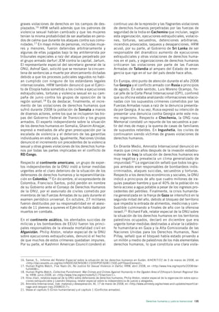 graves violaciones de derechos en los campos de des-                        continuo uso de la represión y las flagrantes violaciones
plazados.16 HRW señaló además que los patrones de                           de derechos humanos perpetradas por las fuerzas de
violencia sexual habían cambiado y que las mujeres                          seguridad de la India en Cachemira que incluían, según
tenían la misma probabilidad de ser asaltadas en perio-                     esta organización, ejecuciones extrajudiciales, violacio-
dos de calma que durante los ataques contra sus comu-                       nes, torturas, secuestros, detenciones arbitrarias,
nidades.17 En mayo miles de personas, incluidas muje-                       incendios provocados, saqueos y desapariciones. HRW
res y menores, fueron detenidas arbitrariamente y                           acusó, por su parte, al Gobierno de Sri Lanka de ser
algunas de ellas juzgadas bajo la ley antiterrorista por                    responsable del dramático aumento de ejecuciones
tribunales especiales a raíz del ataque perpetrado por                      extrajudiciales y otras violaciones de derechos huma-
el grupo armado darfurí JEM contra la capital, Jartum.                      nos en el país, y organizaciones de derechos humanos
El representante especial del secretario general de la                      criticaron las violaciones por parte de las Fuerzas
ONU, Ashraf Qazi, solicitó que se revisaran la cincuen-                     Armadas de Tailandia al amparo del Estado de emer-
tena de sentencias a muerte por ahorcamiento dictadas                       gencia que rige en el sur del país desde hace años.
debido a que los procesos judiciales seguidos no habí-
an cumplido con ninguno de los estándares legales                           En Europa, otro punto de atención durante el año 2008
internacionales. HRW también denunció que el Ejérci-                        fue Georgia y el conflicto armado con Rusia a principios
to de Etiopía había sometido a los civiles a ejecuciones                    de agosto. En este sentido, Luis Moreno Ocampo, fis-
extrajudiciales, torturas y violencia sexual en su cam-                     cal jefe de la Corte Penal Internacional (CPI), confirmó
paña de junio contra los grupos de oposición de la                          que su oficina estaba analizando informaciones relacio-
región somalí.18 Es de destacar, finalmente, el incre-                      nadas con los supuestos crímenes cometidos por las
mento de las violaciones de derechos humanos que                            Fuerzas Armadas rusas a raíz de la denuncia presenta-
sufrió durante 2008 la población de Somalia a manos                         da por Georgia. A su vez, Rusia expresó su intención de
de diversos actores, entre los que se incluyeron las tro-                   presentar una denuncia contra Georgia ante este mis-
pas del Gobierno Federal de Transición y los grupos                         mo organismo. Respecto a Chechenia, la ONG rusa
armados. El experto independiente sobre la situación                        Memorial constató un repunte de los secuestros a par-
de los derechos humanos en Somalia, Ghanim Alnajjar,                        tir del mes de mayo y la quema de casas de familiares
expresó a mediados de año gran preocupación por la                          de supuestos rebeldes. En Ingushetia, los civiles de
escalada de violencia y el deterioro de las garantías                       continuaron siendo víctimas de graves violaciones de
individuales en este país. Igualmente, Naciones Unidas                      derechos humanos.
denunció el incremento sin precedentes de la violencia
sexual y otras graves violaciones de los derechos huma-                     En Oriente Medio, Amnistía Internacional denunció en
nos por todas las partes implicadas en el conflicto de                      marzo que cinco años después de la invasión estadou-
RD Congo.                                                                   nidense de Iraq la situación de derechos humanos era
                                                                            muy negativa y prevalecía un clima generalizado de
Respecto al continente americano, un grupo de exper-                        impunidad.20 La organización señaló que todos los gru-
tos independientes de la ONU instó a tomar medidas                          pos armados eran responsables de bombardeos indis-
urgentes ante el claro deterioro de la situación de los                     criminados, ataques suicidas, secuestros y torturas.
defensores de derechos humanos y la reparamilitariza-                       Respecto a los derechos económicos y sociales, la ONU
ción en Colombia.19 En diciembre, el vicepresidente de                      indicó a principios de año que cuatro millones de ira-
Colombia, Francisco Santos, pidió perdón en nombre                          quíes pasaban hambre y que el 40% de la población no
de su Gobierno ante el Consejo de Derechos Humanos                          tenía acceso a agua potable a pesar de los ingresos pro-
de la ONU, por el asesinato de civiles cometido por                         cedentes del petróleo. Finalmente, la crisis humanita-
miembros de las Fuerzas Armadas de su país durante el                       ria generalizada en la franja de Gaza se intensificó en la
examen periódico universal. En octubre, 27 militares                        segunda mitad del año, debido al bloqueo del territorio
fueron destituidos por su responsabilidad en el asesi-                      que impedía la entrada de alimentos, medicinas y com-
nato de 11 jóvenes a quienes el Ejército había dado por                     bustible culminando a finales de año con la ofensiva
muertos en combate.                                                         israelí.21 Richard Falk, relator especial de la ONU sobre
                                                                            la situación de los derechos humanos en los territorios
En el continente asiático, los atentados suicidas de                        palestinos ocupados, declaró en diciembre que era
milicias y los bombardeos de EEUU fueron los princi-                        urgente tomar medidas destinadas a aliviar la catástro-
pales responsables de la elevada mortalidad civil en                        fe humanitaria en Gaza y la Alta Comisionada de las
Afganistán. Philip Alston, relator especial de la ONU                       Naciones Unidas para los Derechos Humanos, Navi
sobre ejecuciones extrajudiciales, denunció el hecho                        Pillay, señaló que el bloqueó había estado privando a
de que muchos de estos crímenes quedaban impunes.                           un millón y medio de palestinos de los más elementales
Por su parte, el Kashmiri American Council condenó el                       derechos humanos, lo que constituía una clara viola-



16. Samar, S., Informe del Relator Especial sobre la situación de los derechos humanos en Sudán, A/HCR/7/22 de 3 de marzo de 2008, en
    <http://daccessdds.un.org/doc/UNDOC/GEN/G08/115/00/PDF/G0811500.pdf?OpenElement>.
17. Human Rights Watch, Five Years On, No Justice for Sexual Violence in Darfur, HRW, abril 2008, en <http://www.hrw.org/reports/2008/dar-
    fur0408/>.
18. Human Rights Watch, Collective Punishment: War Crimes and Crimes Against Humanity in the Ogaden Area of Ethiopia’s Somali Regional Sta-
    te, HRW, junio 2008, en <http://www.hrw.org/en/node/62175/section/1>.
19. Hina Jilani, relatora especial de la ONU sobre defensores de derechos humanos; Philip Alston, relator especial de la organización sobre ejecu-
    ciones extrajudiciales y Leandro Despouy, relator especial sobre la independencia de jueces y abogados.
20. Amnistía Internacional, Irak: matanza y desesperación, AI, 17 de marzo de 2008, en <http://www.amnesty.org/es/news-and-updates/report/car-
    nage-and-despair-iraq-20080317>.
21. Véase el capítulo 5 (Crisis humanitarias) y el capítulo 1 (Conflictos armados).



                                                                                                      Derechos humanos y justicia transicional 135
 