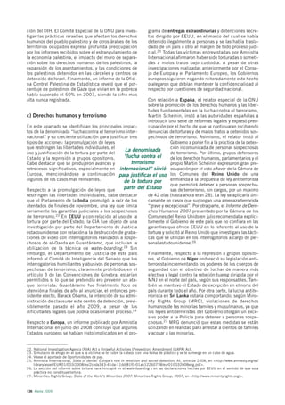 ción del DIH. El Comité Especial de la ONU para inves-                    grama de entregas extraordinarias y detenciones secre-
tigar las prácticas israelíes que afectan los derechos                    tas dirigido por EEUU, en el marco del cual se había
humanos del pueblo palestino y de otros árabes de los                     detenido ilegalmente a personas y se las había trasla-
territorios ocupados expresó profunda preocupación                        dado de un país a otro al margen de todo proceso judi-
por los informes recibidos sobre el estrangulamiento de                   cial.25 Todas las víctimas entrevistadas por Amnistía
la economía palestina, el impacto del muro de separa-                     Internacional afirmaron haber sido torturadas o someti-
ción sobre los derechos humanos de los palestinos, la                     das a malos tratos bajo custodia. A pesar de otras
expansión de los asentamientos, y las condiciones de                      investigaciones realizadas anteriormente por el Conse-
los palestinos detenidos en las cárceles y centros de                     jo de Europa y el Parlamento Europeo, los Gobiernos
detención de Israel. Finalmente, un informe de la Ofici-                  europeos siguieron negando reiteradamente este hecho
na Central Palestina de Estadística reveló que el por-                    o alegaron que debían mantener la confidencialidad al
centaje de palestinos de Gaza que vivían en la pobreza                    respecto por cuestiones de seguridad nacional.
había superado el 50% en 2007, siendo la cifra más
alta nunca registrada.                                        Con relación a España, el relator especial de la ONU
                                                              sobre la promoción de los derechos humanos y las liber-
                                                              tades fundamentales en la lucha contra el terrorismo,
c) Derechos humanos y terrorismo                              Martin Scheinin, instó a las autoridades españolas a
                                                              introducir una serie de reformas legales y expresó preo-
En este apartado se identifican los principales impac-        cupación por el hecho de que se continuaran recibiendo
tos de la denominada “lucha contra el terrorismo inter-       denuncias de torturas y de malos tratos a detenidos sos-
nacional” y su creciente utilización para justificar tres     pechosos de terrorismo. Asimismo, el relator instó al
tipos de acciones: la promulgación de leyes                                Gobierno a poner fin a la práctica de la deten-
que restringen las libertades individuales, el                             ción incomunicada de personas sospechosas
                                                  La denominada
uso y justificación de la tortura por parte del                            de terrorismo. Por último, grupos defensores
Estado y la represión a grupos opositores.        “lucha contra el         de los derechos humanos, parlamentarios y el
Cabe destacar que se produjeron avances y             terrorismo           propio Martin Scheinin expresaron gran pre-
retrocesos significativos, especialmente en internacional” sirvió ocupación por el voto a favor de la Cámara de
Europa, mencionándose a continuación para justificar el uso los Comunes del Reino Unido de una
algunos de los casos más relevantes.              de la tortura por        enmienda a la propuesta de ley antiterrorista
                                                                           que permitirá detener a personas sospecho-
Respecto a la promulgación de leyes que           parte del Estado         sas de terrorismo, sin cargos, por un máximo
restringen las libertades individuales, cabe destacar         de 42 días (hasta ahora eran 28). La ley se aplicaría úni-
que el Parlamento de la India promulgó, a raíz de los         camente en casos que supongan una amenaza terrorista
atentados de finales de noviembre, una ley que limita         “grave y excepcional”. Por otra parte, el Informe de Dere-
seriamente las garantías judiciales a los sospechosos         chos Humanos 2007 presentado por la Cámara de los
de terrorismo.22 En EEUU y con relación al uso de la          Comunes del Reino Unido en julio recomendaba explíci-
tortura por parte del Estado, la CIA fue objeto de una        tamente al Gobierno de este país que no confiara en las
investigación por parte del Departamento de Justicia          garantías que ofrece EEUU en lo referente al uso de la
estadounidense con relación a la destrucción de graba-        tortura y solicitó al Reino Unido que investigara las tácti-
ciones de video con interrogatorios realizados a sospe-       cas que se utilizan en los interrogatorios a cargo de per-
chosos de al-Qaeda en Guantánamo, que incluían la             sonal estadounidense.26
utilización de la técnica de water-boarding.23 Sin
embargo, el Departamento de Justicia de este país             Finalmente, respecto a la represión a grupos oposito-
informó al Comité de Inteligencia del Senado que los          res, el Gobierno de Níger endureció su legislación anti-
interrogatorios humillantes y abusivos de personas sos-       terrorista incrementando los poderes de los cuerpos de
pechosas de terrorismo, claramente prohibidos en el           seguridad con el objetivo de luchar de manera más
artículo 3 de las Convenciones de Ginebra, estarían           efectiva y legal contra la rebelión tuareg dirigida por el
permitidos si lo que se pretendía era prevenir un ata-        MNJ en el norte del país, según sus responsables. Tam-
que terrorista. Guantánamo fue finalmente foco de             bién se mantuvo el Estado de excepción en el norte del
atención a finales de año al anunciar, el entonces pre-       país durante todo el año. Por otra parte, la lucha antite-
sidente electo, Barack Obama, la intención de su admi-        rrorista en Sri Lanka estaría comportando, según Mino-
nistración de clausurar este centro de detención, previ-      rity Rights Group (MRG), violaciones de derechos
siblemente pasado el año 2009, a pesar de las                 humanos de las minorías tamiles y musulmanas, ya que
dificultades legales que podría ocasionar el proceso.24       las leyes antiterroristas del Gobierno otorgan un exce-
                                                              sivo poder a la Policía para detener a personas sospe-
Respecto a Europa, un informe publicado por Amnistía          chosas.27 MRG denunció que estas medidas se están
Internacional en junio del 2008 concluyó que algunos          utilizando en realidad para arrestar a cientos de tamiles
Estados europeos se habían visto implicados en el pro-        y acosar a las minorías.


22. National Investigation Agency (NIA) Act y Unlawful Activities (Prevention) Amendment (UAPA) Act.
23. Simulacro de ahogo en el que a la víctima se le cubre la cabeza con una bolsa de plástico y se le sumerge en un cubo de agua.
24. Véase el apartado de Oportunidades de paz.
25. Amnistía Internacional, State of denial: Europe’s role in rendition and secret detention, AI, junio de 2008, en <http://www.amnesty.org/es/
    library/asset/EUR01/003/2008/es/2ceda343-41da-11dd-81f0-01ab12260738/eur010032008eng.pdf>.
26. La sección del informe sobre tortura hace hincapié en el waterboarding y en las declaraciones hechas por EEUU en el sentido de que esta
    práctica no constituye tortura.
27. Minorities Rights Group, State of the World’s Minorities 2007. Minorities Rights Group, 2007, en <http://www.minorityrights.org/>.



136 Alerta 2009
 