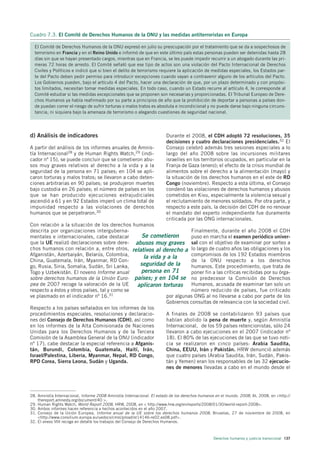 Cuadro 7.3. El Comité de Derechos Humanos de la ONU y las medidas antiterroristas en Europa

  El Comité de Derechos Humanos de la ONU expresó en julio su preocupación por el tratamiento que se da a sospechosos de
  terrorismo en Francia y en el Reino Unido e informó de que en este último país estas personas pueden ser detenidas hasta 28
  días sin que se hayan presentado cargos, mientras que en Francia, se les puede impedir recurrir a un abogado durante las pri-
  meras 72 horas de arresto. El Comité señaló que ese tipo de actos son una violación del Pacto Internacional de Derechos
  Civiles y Políticos e indicó que si bien el delito de terrorismo requiere la aplicación de medidas especiales, los Estados par-
  te del Pacto deben pedir permiso para introducir excepciones cuando vayan a contravenir alguno de los artículos del Pacto.
  Los Gobiernos pueden, bajo el artículo 4 del Pacto, hacer una declaración de que, por un plazo determinado y con propósi-
  tos limitados, necesitan tomar medidas especiales. En todo caso, cuando un Estado recurre al artículo 4, le corresponde al
  Comité estudiar si las medidas excepcionales que se proponen son necesarias y proporcionadas. El Tribunal Europeo de Dere-
  chos Humanos ya había reafirmado por su parte a principios de año que la prohibición de deportar a personas a países don-
  de puedan correr el riesgo de sufrir torturas o malos tratos es absoluta e incondicional y no puede darse bajo ninguna circuns-
  tancia, ni siquiera bajo la amenaza de terrorismo o alegando cuestiones de seguridad nacional.




d) Análisis de indicadores                                              Durante el 2008, el CDH adoptó 72 resoluciones, 35
                                                                        decisiones y cuatro declaraciones presidenciales.32 El
A partir del análisis de los informes anuales de Amnis-                 Consejo celebró además tres sesiones especiales a lo
tía Internacional28 y de Human Rights Watch,29 (indi-                   largo del año 2008 sobre las incursiones militares
cador nº 15), se puede concluir que se cometieron abu-                  israelíes en los territorios ocupados, en particular en la
sos muy graves relativos al derecho a la vida y a la                    Franja de Gaza (enero); el efecto de la crisis mundial de
seguridad de la persona en 71 países; en 104 se apli-                   alimentos sobre el derecho a la alimentación (mayo) y
caron torturas y malos tratos; se llevaron a cabo deten-                la situación de los derechos humanos en el este de RD
ciones arbitrarias en 90 países; se produjeron muertes                  Congo (noviembre). Respecto a esta última, el Consejo
bajo custodia en 26 países; el número de países en los                  condenó las violaciones de derechos humanos y abusos
que se han producido ejecuciones extrajudiciales                        cometidos en Kivu, especialmente la violencia sexual y
ascendió a 61 y en 92 Estados imperó un clima total de                  el reclutamiento de menores soldados. Por otra parte, y
impunidad respecto a las violaciones de derechos                        respecto a este país, la decisión del CDH de no renovar
humanos que se perpetraron.30                                           el mandato del experto independiente fue duramente
                                                                        criticada por las ONG internacionales.
Con relación a la situación de los derechos humanos
descrita por organizaciones interguberna-                               Finalmente, durante el año 2008 el CDH
mentales e internacionales, cabe destacar         Se cometieron         puso en marcha el examen periódico univer-
que la UE realizó declaraciones sobre dere- abusos muy graves sal con el objetivo de examinar por sorteo a
chos humanos con relación a, entre otros, relativos al derecho a lo largo de cuatro años las obligaciones y los
Afganistán, Azerbaiyán, Belarús, Colombia,                              compromisos de los 192 Estados miembros
                                                   la vida y a la
China, Guatemala, Irán, Myanmar, RD Con-                                de la ONU respecto a los derechos
go, Rusia, Siria, Somalia, Sudán, Sri Lanka,     seguridad de la        humanos. Este procedimiento, que trata de
Togo y Uzbekistán. El noveno Informe anual       persona en 71          poner fin a las críticas recibidas por su órga-
sobre derechos humanos de la Unión Euro- países; y en 104 se no predecesor la Comisión de Derechos
pea de 2007 recoge la valoración de la UE       aplicaron torturas Humanos, acusada de examinar tan solo un
respecto a éstos y otros países, tal y como se                          número reducido de países, fue criticado
ve plasmado en el indicador nº 16.31                         por algunas ONG al no llevarse a cabo por parte de los
                                                             Gobiernos consultas de relevancia con la sociedad civil.
Respecto a los países señalados en los informes de los
procedimientos especiales, resoluciones y declaracio-        A finales de 2008 se contabilizaron 93 países que
nes del Consejo de Derechos Humanos (CDH), así como          habían abolido la pena de muerte y, según Amnistía
en los informes de la Alta Comisionada de Naciones           Internacional, de los 59 países retencionistas, sólo 24
Unidas para los Derechos Humanos y de la Tercera             llevaron a cabo ejecuciones en el 2007 (indicador nº
Comisión de la Asamblea General de la ONU (indicador         18). El 80% de las ejecuciones de las que se tuvo noti-
nº 17), cabe destacar la especial referencia a Afganis-      cia se realizaron en cinco países: Arabia Saudita,
tán, Burundi, Colombia, Guatemala, Haití, Irán,              China, EEUU, Irán y Pakistán. HRW denunció además
Israel/Palestina, Liberia, Myanmar, Nepal, RD Congo,         que cuatro países (Arabia Saudita, Irán, Sudán, Pakis-
RPD Corea, Sierra Leona, Sudán y Uganda.                     tán y Yemen) eran los responsables de las 32 ejecucio-
                                                             nes de menores llevadas a cabo en el mundo desde el




28. Amnistía Internacional, Informe 2008 Amnistía Internacional. El estado de los derechos humanos en el mundo. 2008, AI, 2008, en <http://
    thereport.amnesty.org/document/40 >.
29. Human Rights Watch, World Report 2008, HRW, 2008, en < http://www.hrw.org/en/reports/2008/01/30/world-report-2008>.
30. Ambos informes hacen referencia a hechos acontecidos en el año 2007.
31. Consejo de la Unión Europea, Informe anual de la UE sobre los derechos humanos 2008, Bruselas, 27 de noviembre de 2008, en
    <http://www.consilium.europa.eu/uedocs/cmsUpload/st14146-re02.es08.pdf>.
32. El anexo VIII recoge en detalle los trabajos del Consejo de Derechos Humanos.



                                                                                                  Derechos humanos y justicia transicional 137
 