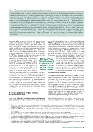 Cuadro 7.5. Las responsabilidades en el genocidio de Srebrenica

  En septiembre de 2008, un tribunal holandés dictaminó que la ONU no podía ser declarada responsable del fracaso de sus
  fuerzas de mantenimiento de la paz en lo que respecta a la prevención del genocidio de Srebrenica. 6.000 demandantes ini-
  ciaron un pleito contra la ONU y contra el Gobierno de Holanda en el Tribunal de Distrito de La Haya en el que alegaron que
  las fuerzas holandesas para el mantenimiento de la paz habían fracasado en proteger a sus familiares de la masacre perpe-
  trada en 1995, que tuvo lugar en una zona declarada segura por la ONU. El Tribunal de Distrito de La Haya señaló que la
  inmunidad de la ONU —que consta en su carta fundacional— impide que un tribunal nacional, del país que sea, pueda res-
  ponsabilizar a la organización. Por otra parte, los cascos azules estaban a las órdenes de la ONU y no del Gobierno holandés.
  Los demandantes informaron de que apelarían la decisión y de que podrían llevar el caso ante el Tribunal Europeo de Dere-
  chos Humanos argumentando que el tribunal holandés debería haber retirado la inmunidad a la ONU, dada la gravedad del
  caso. Juristas internacionales señalaron que si la decisión fuese revocada, se abriría la puerta a que en el futuro otros tribu-
  nales pudiesen cuestionar jurídicamente los impactos negativos de las misiones de mantenimiento de la paz de la ONU. Cabe
  destacar que los tribunales internacionales —tanto la CPI como el TPIY— habían calificado los hechos ocurridos en Bosnia
  de genocidio.




responder a las presiones que durante varios meses         meses de retraso, el juicio al ex presidente de Liberia,
ejerció la UE sobre el Gobierno de Serbia.45 Diversos      Charles Taylor, el primer jefe de Estado africano proce-
Gobiernos elogiaron a Serbia, con la excepción de          sado por crímenes de lesa humanidad ante un tribunal
Rusia, que puso en duda la imparcialidad del tribunal e    penal internacionalizado.48 Su abogado declaró que el
instó a los líderes occidentales a sentarse también en     juicio era meramente político y agregó que el equipo
el banquillo por los bombardeos de la OTAN en el país.     que tiene a su cargo la defensa es muy reducido y está
Por el contrario, en Sarajevo, la Asociación de Madres     sometido a muchas restricciones por parte de la fisca-
de Srebrenica expresó que finalmente se haría justicia.    lía. Stephen Rapp, fiscal jefe del Tribunal, indicó a
El TPIY tiene todavía pendientes una cincuentena de        finales de año que desde enero habían comparecido
casos pero la máxima prioridad de su fiscal                           aproximadamente 50 testigos ante el tribu-
Brammertz es la de arrestar a los otros dos     El Tribunal Penal nal que testificaron en diversas ocasiones
principales fugitivos, Ratko Mladic y Goran                           que Taylor ordenó e instigó crímenes de gue-
Hadˇ icrs.46 Por otra parte, algunos líderes Internacional para la rra y proporcionó armas a cambio de dia-
    z
serbios se enfrentaron al Tribunal a raíz de ex Yugoslavia (TPIY) mantes. Está previsto que el juicio finalice
la absolución del ex primer ministro de confirmó el arresto en julio de 2009, cuando la defensa haya
Kosovo y ex comandante del Ejército de          del ex presidente presentado también su caso.49 Rapp tam-
Liberación de Kosovo, Ramush Haradinaj.         Radovan Karadzic bién informó de que el tribunal había dicta-
Según el Gobierno serbio, esta decisión                               do las primeras condenas de la historia por
cuestionaría la legitimidad del Tribunal pero éste últi-   reclutamiento de menores.
mo declaró que no había hallado pruebas concluyentes.
Con relación a la absolución del comandante bosnio         Las Cámaras Especiales de Naciones Unidas en Cam-
musulmán Naser Oric, el presidente de Serbia, Boris        boya50 prosiguieron en el año 2008 los procedimientos
Tadic, también manifestó que era un escándalo y que        necesarios para juzgar a los cinco principales líderes de
no contribuiría a la reconciliación étnica. Una resolu-    los Jemeres Rojos a pesar de las continuas trabas del
ción del Consejo de Seguridad de la ONU amplió en          Gobierno a la lucha contra la impunidad.51 La mayoría
este caso también el número de jueces en el Tribunal       de ellos se encuentran en prisión preventiva ante la
para asegurar sus labores ante la finalización de su       espera de juicio a pesar de sus esfuerzos para ser libe-
mandato.47                                                 rados. Respecto a Kaing Guek Eav, alias “Duch”, cabe
                                                           destacar que su juicio, el primero a celebrarse en sep-
                                                           tiembre de 2008, fue retrasado hasta principios de
d) Tribunales penales mixtos, híbridos                     2009 tras la apelación presentada por los fiscales para
o internacionalizados                                      que se incluyeran nuevos cargos en su contra.

Respecto al Tribunal Especial de Naciones Unidas para                      Cabe señalar finalmente tres hechos significativos que
Sierra Leona se reanudó, a principios de año y con seis                    marcaron las labores de este tribunal en 2008. El pri-


45. Serbia firmó en abril un acuerdo de estabilización y asociación con la UE, primer paso hacia su adhesión, pero la UE negoció que no entraría
    en vigor hasta que Belgrado cooperara plenamente con el TPIY. La entrega de los criminales de guerra era la condición que imponía la UE para
    una futura adhesión.
46. Fuentes del TPIY sostienen que Ratko Mladic, jefe militar de Karadzic, está bajo control de los servicios secretos serbios y que su captura
    depende de una orden política. Goran Hadzic, líder de los serbios de Croacia (en Krajina) está acusado de la deportación y asesinato de croa-
    tas en Vukovar.
47. S/RES/1849 de 12 de diciembre de 2008 en <http://www.un.org/Docs/journal/asp/ws.asp?m=S/RES/1849(2008)>.
48. Taylor fue acusado de 11 crímenes contra la humanidad, entre ellos asesinato y mutilación de población civil, secuestro de mujeres y niñas
    como esclavas sexuales y utilización de menores como combatientes.
49. En el 2006, el Consejo de Seguridad autorizó que el juicio se realizase en La Haya, por razones de seguridad, y el año pasado se alcanzó un
    acuerdo con el Gobierno británico según el cual Taylor cumpliría condena en el Reino Unido en el caso de ser condenado.
50. Este tribunal fue creado en 2003 para juzgar a los máximos responsables de los Jemeres Rojos por las violaciones graves de derechos humanos
    cometidas entre 1975 y 1979 y está compuesto por personal y jueces camboyanos y extranjeros.
51. Entre ellos Ieng Thirith (ex ministra de Bienestar Social), Khieu Samphan (ex jefe de Estado), Nuon Chea (número dos del régimen) y Kaing
    Guek Eav, alias “Duch”, director de la prisión S-21, considerada el mayor centro de torturas de los jemeres rojos.



                                                                                                      Derechos humanos y justicia transicional 141
 