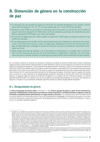 8. Dimensión de género en la construcción
de paz

 • La situación de las mujeres fue grave en términos de equidad de género en 67 países, siendo
   especialmente grave en 34. En 12 de estos países hay uno o más conflictos armados.
 • Durante el año 2008 se produjeron numerosas denuncias sobre la utilización de la violencia
   sexual como arma de guerra en diferentes conflictos armados y procesos de rehabilitación pos-
   bélica, destacando RD Congo, con cifras alarmantes.
 • El Consejo de Seguridad de la ONU aprobó la resolución 1820 sobre la violencia sexual en los
   conflictos armados.
 • El secretario general de la ONU emitió recomendaciones para fortalecer la aplicación de la reso-
   lución 1325 sobre las mujeres, la paz y la seguridad, destacando el envío de misiones del Con-
   sejo de Seguridad para investigar la violencia contra las mujeres y la aprobación de planes nacio-
   nales de acción.
 • Varias organizaciones de mujeres y de la sociedad civil expresaron su cautela ante el anuncio
   del inicio de procesos de paz con las milicias talibán en Afganistán y Pakistán, por las conse-
   cuencias que un posible acuerdo con estos grupos podría tener para los derechos de las mujeres.



En el presente capítulo se analizan las diversas iniciativas que desde el ámbito de Naciones Unidas y diferentes
organizaciones y movimientos internacionales se están llevando a cabo en lo que respecta a la construcción de la paz
desde una perspectiva de género.1 Esta perspectiva de género permite visibilizar cuáles son los impactos diferencia-
dos de los conflictos armados sobre las mujeres y sobre los hombres, pero también en qué medida y de qué manera
participan unas y otros en la construcción de la paz y cuáles son las aportaciones que las mujeres están haciendo a
esta construcción. El capítulo está estructurado en tres bloques principales: el primero hace un repaso de la situa-
ción mundial en lo que respecta a las desigualdades de género mediante el análisis del Índice de Equidad de
Género, en segundo lugar se analiza la dimensión de género en el impacto de los conflictos armados, y el último
apartado está dedicado a la construcción de la paz desde una perspectiva de género. Al principio del capítulo se
adjunta un mapa en el que aparecen señalados aquellos países con graves desigualdades de género.



8.1. Desigualdades de género
El Índice de Equidad de Género (IEG)2 (indicador n.º 20) mide la equidad de género a partir de tres dimensiones:
educación (alfabetización y matriculación en todos los niveles educativos), actividad económica (ingresos y tasas de
actividad) y empoderamiento (participación en cargos electos y técnicos). La importancia de este indicador radica
en que se trata de uno de los pocos que no se limita simplemente a desagregar la información por sexos, sino a ana-
lizar esta información a partir de las relaciones de desigualdad que entre hombres y mujeres se establecen, es decir,
en ser un indicador sensible al género.3




1. El género es la “categoría que subraya la construcción cultural de la diferencia sexual, esto es, el hecho de que las diferentes conductas, acti-
   vidades y funciones de las mujeres y los hombres son culturalmente construidas, más que biológicamente determinadas. La perspectiva de
   género alude no sólo al potencial analítico de esta categoría sino también a su potencial político, transformador de la realidad. Desde este
   ángulo, el género no es sólo una herramienta para el análisis de cómo están las mujeres en el mundo; también es una propuesta política en tan-
   to que exige un compromiso a favor de la construcción de relaciones de género equitativas y justas.” Murguialday, C. “Género” en Hegoa, Dic-
   cionario de acción humanitaria y cooperación al desarrollo, 2000, Icaria. La definición que ofrece la Oficina de la Asesora Especial sobre Asun-
   tos de Género y Avance de la Mujer de Naciones Unidas, señala que “el género se refiere a los atributos sociales y a las oportunidades asociadas
   al hecho de ser hombre o mujer y las relaciones entre mujeres y hombres, niñas y niños, así como las relaciones entre mujeres y las relaciones
   entre hombres. Estos atributos, oportunidades y relaciones están socialmente construidos y se aprenden en el proceso de socialización. Son
   específicos de un contexto y temporales y pueden cambiar. El género determina lo que se espera, se permite y se valora en una mujer o en un
   hombre en un contexto dado […].” <http://www.un.org/womenwatch/osagi/conceptsandefinitions.htm>.
2. Elaborado por Control Ciudadano <http://www.socialwatch.org/es>.
3. Mientras que las estadísticas desagregadas por sexo proporcionan información factual sobre la situación de la mujer, un indicador sensible
   al género proporciona evidencia directa del estatus de la mujer respecto a un determinado estándar o a un grupo de referencia, en este caso
   los hombres. Schmeidl, S. y Piza-Lopez, E., Gender and Conflict Early Warning: A Framework for Action, International Alert, 2002, en
   <http://www.international-alert.org/women/publications/EWGEN.PDF>.



                                                                                                  Dimensión de género en la construcción de paz 145
 
