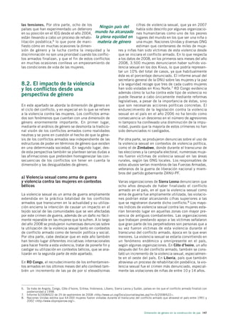 las tensiones. Por otra parte, ocho de los                               cifras de violencia sexual, que ya en 2007
                                                   Ningún país del
países que han experimentado un deterioro                                había sido descrito por algunas organizacio-
en su posición en el IEG desde el año 2004, mundo ha alcanzado nes humanitarias como uno de los peores
están llevando a cabo un proceso de rehabi- la plena equidad en lugares del mundo en los que ser una niña o
litación posbélica,6 lo que pone de mani-         materia de género una mujer. Naciones Unidas y diversas ONG
fiesto cómo en muchas ocasiones la dimen-                                estiman que centenares de miles de muje-
sión de género y la lucha contra la inequidad y la           res y niñas han sido víctimas de esta violencia desde
discriminación no son una prioridad cuando los conflic-      que se iniciara el conflicto armado. En lo que respecta
tos armados finalizan, y que el fin de estos conflictos      a los datos de 2008, en los primeros seis meses del año
en muchas ocasiones conlleva un empeoramiento de             2008, 3.500 mujeres denunciaron haber sufrido vio-
las condiciones de vida de las mujeres.                      lencia sexual en los dos Kivus, lo que podría represen-
                                                             tar un 10% del total de casos, ya que habitualmente
                                                             éste es el porcentaje denunciado. El informe anual del
                                                             secretario general de la ONU sobre las mujeres y la paz
8.2. El impacto de la violencia                              y la seguridad recoge que tres de cada cuatro mujeres
y los conflictos desde una                                   han sido violadas en Kivu Norte.7 RD Congo evidencia
                                                             además cómo la lucha contra este tipo de violencia no
perspectiva de género                                        puede llevarse a cabo únicamente mediante reformas
                                                             legislativas, a pesar de la importancia de éstas, sino
En este apartado se aborda la dimensión de género en         que son necesarias acciones políticas concretas. El
el ciclo del conflicto, y en especial en lo que se refiere   endurecimiento de la legislación contra la violencia
a la violencia contra las mujeres. Los conflictos arma-      sexual en el país en el año 2006 no ha tenido como
dos son fenómenos que cuentan con una dimensión de           consecuencia un descenso en el número de agresiones
género enormemente importante. En primer lugar,              ni tampoco ha conllevado una disminución de la impu-
mediante el análisis de género se desmonta la tradicio-      nidad, puesto que la mayoría de estos crímenes no han
nal visión de los conflictos armados como realidades         sido denunciados ni castigados.
neutras y se pone en cuestión el hecho de que la géne-
sis de los conflictos armados sea independiente de las       Por otra parte, se produjeron denuncias sobre el uso de
estructuras de poder en términos de género que existen       la violencia sexual en contextos de violencia política,
en una determinada sociedad. En segundo lugar, des-          como el de Zimbabwe, donde durante el transcurso de
de esta perspectiva también se plantean serias dudas a       las elecciones y la campaña electoral, numerosas muje-
las afirmaciones que pretenden homogeneizar las con-         res fueron víctimas de violencia sexual en las áreas
secuencias de los conflictos sin tener en cuenta la          rurales, según las ONG locales. Los responsables de
dimensión y las desigualdades de género.                     estos abusos serían miembros de las Fuerzas Armadas,
                                                             veteranos de la guerra de liberación nacional y miem-
                                                             bros del partido gobernante ZANU-PF.
a) Violencia sexual como arma de guerra
y violencia contra las mujeres en contextos                                Varias organizaciones de Sierra Leona denunciaron que
bélicos                                                                    ocho años después de haber finalizado el conflicto
                                                                           armado en el país, en el que la violencia sexual como
La violencia sexual es un arma de guerra ampliamente                       arma de guerra fue ampliamente utilizada, las violacio-
extendida en la práctica totalidad de los conflictos                       nes podrían estar alcanzando cifras superiores a las
armados que transcurren en la actualidad y su utiliza-                     que se registraron durante dicho conflicto.8 Los mayo-
ción encierra la intención de causar un impacto en el                      res índices de violencia sexual contra las mujeres esta-
tejido social de las comunidades que se ven afectadas                      rían teniendo lugar en aquellas zonas con mayor pre-
por este crimen de guerra, además de un daño no fácil-                     sencia de antiguos combatientes. Las organizaciones
mente reparable en las mujeres que la sufren. A lo largo                   que trabajan prestando apoyo a las víctimas señalaron
del año 2008 se produjeron numerosas denuncias sobre                       que gran parte de los perpetradores son personas que a
la utilización de la violencia sexual tanto en contextos                   su vez fueron víctimas de esta violencia durante el
de conflicto armado como de tensión política y social.                     transcurso del conflicto armado, época en la que eran
Por otra parte, cabe destacar que en este año también                      menores. La violencia sexual se estaría convirtiendo en
han tenido lugar diferentes iniciativas internacionales                    un fenómeno endémico y omnipresente en el país,
para hacer frente a esta violencia, tratar de ponerle fin y                según algunas organizaciones. En Côte d’Ivoire, un año
castigar su utilización en contextos bélicos, que se ana-                  después del fin del conflicto armado, también se cons-
lizarán en la segunda parte de este apartado.                              tató un incremento de la violencia sexual, especialmen-
                                                                           te en el oeste del país. En Liberia, país que también
En RD Congo, el recrudecimiento de los enfrentamien-                       atraviesa un proceso de rehabilitación posbélica, la vio-
tos armados en los últimos meses del año conllevó tam-                     lencia sexual fue el crimen más denunciado, especial-
bién un incremento de las ya de por sí elevadísimas                        mente las violaciones de niñas de entre 10 y 14 años.



6. Se trata de Angola, Congo, Côte d’Ivoire, Eritrea, Indonesia, Líbano, Sierra Leona y Sudán, países en los que el conflicto armado finalizó con
   posterioridad a 1998.
7. Informe S/2008/622 de 25 de septiembre de 2008 <http://www.un.org/Docs/journal/asp/ws.asp?m=S/2008/622>.
8. Naciones Unidas estima que 64.000 mujeres fueron violadas durante el transcurso del conflicto armado que atravesó el país entre 1991 y
   2002 <http://www.stoprapenow.org/>.



                                                                                                Dimensión de género en la construcción de paz 147
 