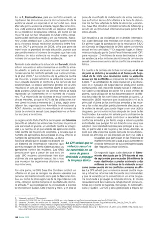 En la R. Centroafricana, país en conflicto armado, se                      pone de manifiesto la indefensión de estos menores,
repitieron las denuncias acerca del incremento de la                       que enfrentan serias dificultades a la hora de denun-
violencia sexual, en especial en el norte del país, zona                   ciar los hechos, además de falta de atención y asisten-
afectada por la violencia armada. Según Naciones Uni-                      cia. Save the Children constató la falta de liderazgo y
das, esta violencia está teniendo un especial impacto                      acción de la comunidad internacional para poner fin a
en la población desplazada interna, así como en las                        estos abusos.
mujeres que se han refugiado en Chad como conse-
cuencia del conflicto armado y en las menores. Nacio-                      Con respecto a las iniciativas en el ámbito internacio-
nes Unidas destacó que 1.000 mujeres supervivientes                        nal, cabe destacar dos medidas con especial énfasis.
de la violencia sexual recibieron asistencia entre fina-                   En primer lugar la aprobación de la resolución 1820
les de 2007 y principios de 2008, cifra que pone de                        del Consejo de Seguridad de la ONU sobre la violencia
manifiesto la gravedad de esta situación, puesto que                       sexual en los conflictos.12 En segundo lugar, el llama-
presumiblemente el número de mujeres que han sido                          miento efectuado por la Corte Penal Internacional (CPI)
víctimas de esta violencia es mucho mayor que el                           para recaudar 10 millones de euros destinados a pres-
número de las que han recibido asistencia.                                 tar asistencia a dos millones de víctimas de la violencia
                                                                           sexual como consecuencia de los conflictos armados en
También cabe destacar la situación en Burundi, donde                       África.
si bien no existe en estos momentos un conflicto arma-
do abierto, el país es escenario de una tensión como       En cuanto a la primera de dichas iniciativas, en el mes
consecuencia del conflicto armado que transcurrió has-     de junio se debatió y se aprobó en el Consejo de Segu-
ta el año 2006.9 La incidencia de la violencia contra      ridad de la ONU una resolución sobre la violencia
las mujeres, y especialmente la violencia sexual fue       sexual en los conflictos a propuesta del Gobierno de
muy elevada durante el conflicto y ha persistido con       EEUU.13 La aprobación de esta resolución y su discu-
posterioridad. El propio secretario general de la ONU      sión en el Consejo de Seguridad se produjeron como
reconoció en uno de sus informes sobre el país publi-      consecuencia del creciente debate social e institucio-
cado durante 2008 que en los últimos meses se había        nal sobre la necesidad de poner fin a este crimen de
registrado un incremento en el número de violacio-         guerra, cuya utilización se ha documentado en la prác-
nes.10 La mayoría de las víctimas de esta violencia son    tica totalidad de los conflictos armados actuales. La
chicas menores, ya que el 60% de las violaciones tie-      resolución 1820 reconoce que la población civil es la
nen como víctimas a menores de 16 años, según cons-        principal víctima de los conflictos armados y las muje-
tataron las organizaciones Amnistía Internacional y        res y las niñas resultan particularmente afectadas por
ACAT. Además, se está incrementando el número de           la violencia sexual, que puede llegar a ser una táctica
casos de violencia sexual cuyo perpetrador es un fami-     de guerra, persistiendo incluso después del cese de las
liar cercano a la víctima.                                 hostilidades. La resolución señala que la utilización de
                                                           la violencia sexual puede contribuir a exacerbar los
La organización Ruta Pacífica de Mujeres de Colombia       conflictos armados y por tanto, exige a todas las partes
presentó el estudio Las violencias contra las mujeres en   enfrentadas que pongan fin sin dilación a su uso y que
una sociedad en guerra: un atentado contra su integri-     adopten con celeridad medidas para proteger a los civi-
dad y su cuerpo, en el que analiza las agresiones come-    les, en particular a las mujeres y las niñas. Además, se
tidas contra las mujeres de Colombia, y destaca que el     pide que esta violencia quede excluida de las disposi-
número de agresiones denunciadas es muy inferior al        ciones de amnistía en los procesos de paz y se insta a
número de agresiones cometidas. La Ruta                                los países que participan en las misiones de
Pacífica señaló que el Estado no dispone de                            mantenimiento de la paz a que aumenten el
un sistema de información nacional que La CPI señaló que la nivel de formación de sus contingentes para
permita recoger de forma sistematizada las violencia sexual se dar respuesta a esta violencia.
agresiones contra las mujeres. Las ONG ha convertido en un
denunciaron que a pesar de que seis de            arma de guerra       En segundo lugar, cabe destacar el llama-
cada 100 mujeres colombianas han sido
                                               destinada a propagar miento efectuado por la CPI durante el mes
víctimas de una agresión sexual, las cifras                            de septiembre para recaudar 10 millones de
que manejan los organismos oficiales son        la limpieza étnica euros destinados a prestar asistencia a dos
muy inferiores.                                                        millones de víctimas de la violencia sexual
                                                           como consecuencia de los conflictos armados en Áfri-
Por otra parte, la ONG Save the Children publicó un        ca. La CPI señaló que la violencia sexual contra muje-
informe en el que se recogen los abusos sexuales que       res y niñas fue la forma más frecuente de criminalidad,
personal de mantenimiento de la paz de Naciones Uni-       y que la violación se ha convertido en un arma de gue-
das, así como de otras agencias de la organización y de    rra destinada a propagar la limpieza étnica. El dinero
ONG, cometen contra menores en contextos de conflic-       recaudado será destinado a la rehabilitación de las víc-
to armado.11 La investigación ha involucrado a cientos     timas en el norte de Uganda, RD Congo, R. Centroafri-
de menores en Sudán, Côte d’Ivoire y Haití, y en ella se   cana y Sudán (Darfur) y será gestionado a través del



9.    Véase el capítulo 2 (Tensiones).
10.   Informe S/2008/330 de 15 de mayo de 2008 en <http://www.un.org/Docs/journal/asp/ws.asp?m=S/2008/330>.
11.   Save the Children, No one to turn to, Save the Children, 2008 <http://www.savethechildren.org.uk/en/docs/No_One_to_Turn_To.pdf>.
12.   S/RES/1820 (2008) en <http://www.un.org/Docs/journal/asp/ws.asp?m=S/RES/1820(2008)>.
13.   Para más información sobre esta cuestión, véase el apartado de Oportunidades de paz y el Barómetro 17, abril-junio 2008 <http://www.esco-
      lapau.org/img/programas/alerta/barometro/barometro17.pdf>.



148 Alerta 2009
 