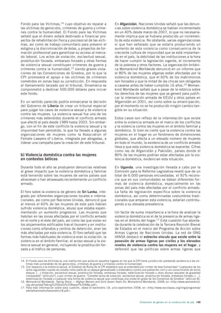 Fondo para las Víctimas,14 cuyo objetivo es reparar a                        En Afganistán, Naciones Unidas señaló que las denun-
las víctimas de genocidio, crímenes de guerra y críme-                       cias sobre violencia doméstica se habían incrementado
nes contra la humanidad. El Fondo para las Víctimas                          en un 40% desde marzo de 2007, lo que no necesaria-
señaló que el dinero estará destinado a financiar pro-                       mente implica que se hubiera producido un incremen-
yectos de rehabilitación física y psicosocial de las vícti-                  to de esta violencia. No obstante, varias organizaciones
mas, así como de trabajo comunitario para prevenir el                        sí que han señalado que se estaría produciendo un
estigma y la discriminación de éstas, y proyectos de for-                    aumento de esta violencia como consecuencia de la
mación profesional para garantizar su acceso al merca-                       creciente cultura de impunidad que se está implantan-
do laboral. Los actos de violación, esclavitud sexual,                       do en el país, la debilidad de las instituciones a la hora
prostitución forzada, embarazo forzado y otras formas                        de hacer cumplir la legislación vigente, el incremento
de violencia sexual constituyen crímenes de guerra y                         de la pobreza y otros factores. La organización británi-
crímenes contra la humanidad,15 siendo graves viola-                         ca Womankind Worldwide denunció en un informe que
ciones de las Convenciones de Ginebra, por lo que la                         el 80% de las mujeres afganas están afectadas por la
CPI promoverá el apoyo a las víctimas de crímenes                            violencia doméstica, que el 60% de los matrimonios
cometidos en zonas bajo su jurisdicción. En respuesta                        son forzados y que la mitad de las chicas son obligadas
al llamamiento lanzado por el tribunal, Dinamarca se                         a casarse antes de haber cumplido 16 años.16 Woman-
comprometió a destinar 500.000 dólares para iniciar                          kind Worldwide señaló que a pesar de la retórica sobre
este fondo.                                                                  los derechos de las mujeres que se generó para justifi-
                                                                             car la intervención armada de EEUU y otros países en
En un sentido parecido podría enmarcarse la decisión                         Afganistán en 2001, así como sobre su emancipación,
del Gobierno de Liberia de crear un tribunal especial                        por el momento no se ha producido ningún cambio tan-
para juzgar los casos de violencia sexual y de violencia                     gible en su situación.
contra las mujeres. La violencia sexual fue uno de los
crímenes más extendidos durante el conflicto armado                          Estos casos son reflejo de la interrelación que existe
que afectó al país desde 1989 hasta 2003. Sin embar-                         entre la violencia armada en el marco de los conflictos
go, con el fin de este conflicto la violencia sexual y la                    y la violencia contra las mujeres en el ámbito familiar y
impunidad han persistido, lo que ha llevado a algunas                        doméstico. Si bien es cierto que la violencia contra las
organizaciones de mujeres como la Association of                             mujeres en el hogar es un fenómeno de dimensiones
Female Lawyers of Liberia, integrada por abogadas, a                         globales, que afecta a un elevado número de mujeres
liderar una campaña para la creación de este tribunal.                       en todo el mundo, la existencia de un conflicto armado
                                                                             lleva a que esta violencia doméstica se exacerbe. Cifras
                                                                             como las de Afganistán y Pakistán, países donde el
b) Violencia doméstica contra las mujeres                                    80% de las mujeres podrían estar afectadas por la vio-
en contextos bélicos                                                         lencia doméstica, evidencian esta situación.

Durante todo el año se produjeron denuncias relativas                        En Uganda, una investigación llevada a cabo por la
al grave impacto que la violencia doméstica y familiar                       Comisión para la Reforma Legislativa reveló que de un
está teniendo sobre las mujeres de varios países que                         total de 6.000 personas encuestadas, el 92% recono-
atraviesan o han atravesado recientemente un conflicto                       cía que en sus comunidades se daban diferentes for-
armado.                                                                      mas de violencia doméstica, especialmente en las
                                                                             zonas del país más afectadas por el conflicto armado.
El foro sobre la violencia de género de Sri Lanka, inte-                     La falta de legislación específica sobre la violencia
grado por diferentes organizaciones locales e interna-                       doméstica, así como determinadas costumbres tradi-
cionales, así como por Naciones Unidas, denunció que                         cionales que amparan esta violencia, estarían contribu-
al menos el 60% de las mujeres de este país habían                           yendo a su elevada prevalencia.
sufrido violencia doméstica, abuso que estaba experi-
mentando un aumento progresivo. Las mujeres que                              Un factor de suma importancia a la hora de analizar la
habitan en las zonas afectadas por el conflicto armado                       violencia doméstica es el de la presencia de armas lige-
en el norte y el este del país, así como las que vivían en                   ras en el ámbito del hogar.17 Está cuestión fue aborda-
los alojamientos edificados tras el tsunami y en institu-                    da durante la celebración de la Tercera Reunión Bienal
ciones como orfanatos y centros de detención, eran las                       de Estados en el marco del Programa de Acción sobre
más afectadas por esta violencia. El foro señaló que las                     Armas Ligeras de Naciones Unidas. La red de ONG
formas más habituales de violencia eran la violación, la                     IANSA destacó el estrecho vínculo que existe entre la
violencia en el ámbito familiar, el acoso sexual y la vio-                   posesión de armas ligeras por civiles y los elevados
lencia sexual en general, incluyendo la prostitución for-                    niveles de violencia contra las mujeres en el hogar, y
zada y el tráfico de personas.                                               defendió que las políticas sobre armas ligeras que


14. El Fondo para las Víctimas es una institución que actúa en aquellos lugares en los que la CPI tiene jurisdicción prestando asistencia a las víc-
    timas más vulnerables de los genocidios, crímenes de guerra y crímenes contra la humanidad.
15. Con respecto a la violencia sexual, el Estatuto de Roma de la CPI establece que se entenderá por crimen de lesa humanidad “cualquiera de los
    actos siguientes cuando se cometa como parte de un ataque generalizado o sistemático contra una población civil y con conocimiento de dicho
    ataque: […] Violación, esclavitud sexual, prostitución forzada, embarazo forzado, esterilización forzada u otros abusos sexuales de gravedad
    comparable” (artículo7), y por crimen de guerra: “Cometer actos de violación, esclavitud sexual, prostitución forzada, embarazo forzado, […],
    esterilización forzada y cualquier otra forma de violencia sexual que constituya una violación grave de los Convenios de Ginebra” (artículo 8).
16. Womankind Worldwide, Taking Stock — Afghan Women and Girls Seven Years On, Womankind Worldwide, 2008, en <http://www.womankind.
    org.uk/upload/Taking%20Stock%20Report%2068p.pdf>.
17. Para más información sobre esta cuestión, véase el barómetro 18, julio-septiembre 2008, en <http://www.escolapau.org/img/programas/
    alerta/barometro/barometro18.pdf>.



                                                                                                  Dimensión de género en la construcción de paz 149
 
