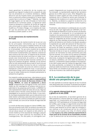 mejor garantizan la protección de las mujeres son                    puesto íntegramente por mujeres policías de la India
aquellas que regulan la adquisición y posesión de este               fue renovado. La representante especial del secretario
tipo de armamento en el ámbito doméstico. IANSA                      general de la ONU para el país, Ellen Margrethe Løj,
denunció que las mujeres tienen una probabilidad de                  destacó el papel jugado por esta unidad de policías,
morir a causa de la violencia doméstica 12 veces mayor               señalando que su presencia servía para fomentar la
cuando hay un arma en el hogar.18 Además, las armas                  integración de mujeres en el cuerpo de policía liberia-
de fuego legales son las más utilizadas en homicidios                no. Además, se destacó su papel en la atención a los
domésticos en numerosos países. La legislación sobre                 casos de violencia sexual y de género contra mujeres y
violencia doméstica y posesión de armas de fuego ha                  menores.
sido armonizada en países como Australia, Canadá,
Sudáfrica y Trinidad y Tobago, con el objetivo de impe-              Finalmente, cabe destacar la celebración de una confe-
dir que las personas que han perpetrado violencia                    rencia de alto nivel organizada por UNIFEM y las Fuer-
doméstica puedan poseer un arma.                                     zas Armadas de Rwanda en la que se emitió una declara-
                                                                     ción instando al incremento en el reclutamiento de
                                                                     mujeres en las operaciones de mantenimiento de la paz,
c) Las operaciones de mantenimiento                                  al fortalecimiento de la formación en materia de género a
de la paz                                                            todos los integrantes de dichas misiones, así como a la
                                                                     adopción de más medidas encaminadas a promover la
Las operaciones de mantenimiento de la paz son uno                   política de tolerancia cero frente a los abusos sexuales y
de los principales instrumentos que la comunidad                     la explotación por parte del personal de Naciones Uni-
internacional utiliza para el establecimiento de la paz              das. Por otra parte, en el mes de enero se celebró un
en algunos de los conflictos armados que transcurren                 encuentro de todas las asesoras y puntos focales de
en la actualidad. Tal vez como muestra de la ceguera                 género de las misiones de mantenimiento de la paz de
respecto a la perspectiva de género como una de las                  Naciones Unidas en el que se constataron avances y se
dimensiones fundamentales que deberían caracterizar                  pusieron de manifiesto los retos pendientes para este
esta construcción de la paz, la mayoría de las misiones              tipo de misiones. En el plano de los avances se destacó
de mantenimiento de la paz continúan sin haber incor-                el que cada vez más mujeres resultaran elegidas en las
porado esta herramienta de análisis y de trabajo, a                  elecciones, la adopción de legislaciones sobre la violen-
pesar de que muchas de estas misiones cuentan con la                 cia sexual y doméstica, así como sobre los derechos de
figura de la asesora de género. Además, en los últimos               herencia, y finalmente el apoyo prestado al reclutamien-
años ha sido ampliamente denunciado el hecho de que                  to de más mujeres para los cuerpos de seguridad. Entre
el personal de estas misiones ha sido en numerosas                   los retos pendientes, se destacó el de transformar en
ocasiones responsable de actos de violencia sexual y                 prácticas reales las directrices internacionales, así como
explotación contra la población local, lo que pone de                hacer frente a la resistencia por parte del propio perso-
manifiesto el largo camino que queda por recorrer has-               nal de las misiones a las cuestiones de género.
ta que en estas instancias se incorpore plenamente la
perspectiva de género.

Con respecto a estas acusaciones, cabe destacar que se               8.3. La construcción de la paz
produjeron nuevas denuncias sobre la responsabilidad                 desde una perspectiva de género
de personal de la misión de Naciones Unidas en RD
Congo, MONUC, en casos de explotación y abuso                        En este apartado se analizan algunas de las iniciativas
sexual. Integrantes del contingente militar indio fueron             más destacadas para incorporar la perspectiva de géne-
objeto de una investigación al hallarse indicios de cul-             ro a los diferentes ámbitos de la construcción de la paz.
pabilidad en las pesquisas preliminares. La MONUC ha
sido repetidamente objeto de estas denuncias. Algunas
de éstas fueron hechas contra personal de la misión                  a) La agenda internacional de paz
desplegado en la provincia de Kivu Norte, lo que revis-              y género en el año 2008
te una especial gravedad dado que en esta provincia se
están dando numerosos casos de violencia sexual como                 En el mes de septiembre, el secretario general de la
consecuencia del conflicto armado por parte de la opo-               ONU presentó su informe sobre las mujeres y la paz y la
sición armada, así como de las fuerzas de seguridad del              seguridad, en cumplimiento de lo establecido en la
país.                                                                resolución 1325 aprobada por el Consejo de Seguridad
                                                                     de la ONU, que le exige un seguimiento anual de esta
La misión de Naciones Unidas en Liberia (UNMIL) des-                 cuestión.19 Entre las principales conclusiones de este
tacó que durante el año 2007 se produjo una reducción                informe cabe destacar en primer lugar las constatacio-
importante en el número de denuncias contra su perso-                nes relativas a las consecuencias de los conflictos
nal por abuso sexual con respecto al año anterior. La                armados en las mujeres y las niñas. El informe señala
misión mostró su firme voluntad de investigar cualquier              que las mujeres y las niñas continúan representando la
denuncia y de hacer públicos los resultados de las                   mayor parte de las víctimas de las hostilidades armadas
investigaciones. Por otra parte, el contingente com-                 y que la destrucción de las economías y estructuras



18. International Action Network on Small Arms, Prevenir la violencia armada contra las mujeres en el hogar, IANSA, 2008, en <http://
    www.iansa.org/women/documents/PrevenirViolenciaHogar.pdf>.
19. Informe S/2008/622 de 25 de septiembre de 2008 <http://www.un.org/Docs/journal/asp/ws.asp?m=S/2008/622>.



150 Alerta 2009
 