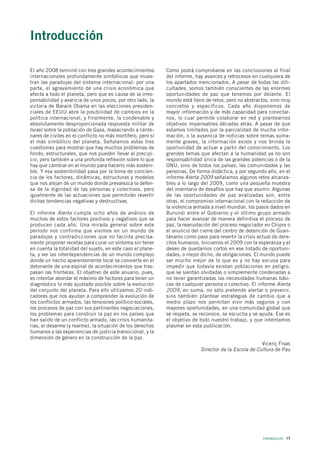 Introducción

El año 2008 terminó con tres grandes acontecimientos         Como podrá comprobarse en las conclusiones al final
internacionales profundamente simbólicos que mues-           del informe, hay avances y retrocesos en cualquiera de
tran las paradojas del sistema internacional: por una        los apartados mencionados. A pesar de todas las difi-
parte, el agravamiento de una crisis económica que           cultades, somos también conscientes de las enormes
afecta a todo el planeta, pero que es causa de la irres-     oportunidades de paz que tenemos por delante. El
ponsabilidad y avaricia de unos pocos; por otro lado, la     mundo está lleno de retos, pero no abstractos, sino muy
victoria de Barack Obama en las elecciones presiden-         concretos y específicos. Cada año disponemos de
ciales de EEUU abre la posibilidad de cambios en la          mayor información y de más capacidad para conectar-
política internacional; y finalmente, la condenable y        nos, lo cual permite colaborar en red y plantearnos
absolutamente desproporcionada respuesta militar de          objetivos impensables décadas atrás. A pesar de que
Israel sobre la población de Gaza, masacrando a cente-       estamos limitados por la parcialidad de mucha infor-
nares de civiles en el conflicto no más mortífero, pero sí   mación, o la ausencia de noticias sobre temas suma-
el más simbólico del planeta. Señalamos estas tres           mente graves, la información existe y nos brinda la
cuestiones para mostrar que hay muchos problemas de          oportunidad de actuar a partir del conocimiento. Los
fondo, estructurales, que nos pueden llevar al precipi-      grandes temas que afectan a la humanidad ya no son
cio, pero también a una profunda reflexión sobre lo que      responsabilidad única de las grandes potencias o de la
hay que cambiar en el mundo para hacerlo más sosteni-        ONU, sino de todos los países, las comunidades y las
ble. Y esa sostenibilidad pasa por la toma de concien-       personas. De forma didáctica, y por segundo año, en el
cia de los factores, dinámicas, estructuras y modelos        informe Alerta 2009 señalamos algunos retos alcanza-
que nos alejan de un mundo donde prevalezca la defen-        bles a lo largo del 2009, como una pequeña muestra
sa de la dignidad de las personas y colectivos, pero         del inventario de desafíos que hay que asumir. Algunas
igualmente de las actuaciones que permitirán revertir        de las oportunidades de paz analizadas son, entre
dichas tendencias negativas y destructivas.                  otras, el compromiso internacional con la reducción de
                                                             la violencia armada a nivel mundial, los pasos dados en
El informe Alerta cumple ocho años de análisis de            Burundi entre el Gobierno y el último grupo armado
muchos de estos factores positivos y negativos que se        para hacer avanzar de manera definitiva el proceso de
producen cada año. Una mirada general sobre este             paz, la reanudación del proceso negociador en Chipre o
período nos confirma que vivimos en un mundo de              el anuncio del cierre del centro de detención de Guan-
paradojas y contradicciones que no facilita precisa-         tánamo como paso para revertir la crisis actual de dere-
mente proponer recetas para curar un síntoma sin tener       chos humanos. Iniciamos el 2009 con la esperanza y el
en cuenta la totalidad del sujeto, en este caso el plane-    deseo de quedarnos cortos en ese listado de oportuni-
ta, y ver las interdependencias de un mundo complejo         dades, o mejor dicho, de obligaciones. El mundo puede
donde un hecho aparentemente local se convierte en el        ser mucho mejor de lo que es y no hay excusa para
detonante de una espiral de acontecimientos que tras-        impedir que todavía existan poblaciones en peligro,
pasan las fronteras. El objetivo de este anuario, pues,      que se sientan olvidadas o simplemente condenadas a
es intentar abordar el máximo de factores para tener un      no tener garantizadas las necesidades humanas bási-
diagnóstico lo más ajustado posible sobre la evolución       cas de cualquier persona o colectivo. El informe Alerta
del conjunto del planeta. Para ello utilizamos 20 indi-      2009, en suma, no sólo pretende alertar o prevenir,
cadores que nos ayudan a comprender la evolución de          sino también plantear estrategias de cambio que a
los conflictos armados, las tensiones político-sociales,     medio plazo nos permitan vivir más seguros y con
los procesos de paz con sus pertinentes negociaciones,       mayores oportunidades, en una comunidad global que
los problemas para construir la paz en los países que        se respeta, se reconoce, se escucha y se ayuda. Ese es
han salido de un conflicto armado, las crisis humanita-      el objetivo de todo nuestro trabajo, y que intentamos
rias, el desarme (y rearme), la situación de los derechos    plasmar en esta publicación.
humanos y las experiencias de justicia transicional, y la
dimensión de género en la construcción de la paz.
                                                                                                       Vicenç Fisas
                                                                            Director de la Escola de Cultura de Pau




                                                                                                        Introducción 17
 