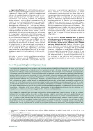 en Afganistán y Pakistán. El análisis de estos procesos                      comienzo a un proceso de negociaciones formales,
desde una perspectiva de género cobra una importan-                          hacen necesaria una aproximación desde una mirada
cia especial, puesto que esta dimensión de género ha                         que tenga en cuenta el impacto que estas negociacio-
sido uno de los ejes clave en el transcurso de los con-                      nes y un eventual acuerdo de paz con las milicias tali-
flictos armados que han afectado a ambos países,                             bán puedan tener en la realidad de las mujeres en el
enfrentando a las milicias talibanes con diferentes                          país y en la ya de por sí grave situación en términos de
actores armados y políticos. En el caso de Afganistán la                     equidad de género. Si bien los procesos de paz y las
cuestión de los derechos de las mujeres y su espacio en                      negociaciones aparecen como la principal vía para
la sociedad han sido centrales en los conflictos arma-                       poner fin a los conflictos armados,22 es necesario que
dos que se han vivido en el país y han marcado la agen-                      estos procesos no se conviertan en legitimadores y per-
da política. Algunas autoras apuntan el papel que esta                       petuadores de determinados órdenes sociales que pri-
cuestión ha jugado en diferentes momentos históricos y                       van a las mujeres del goce de sus derechos y el desa-
especialmente en la década de los noventa, con la                            rrollo de sus capacidades, como podría suceder en el
implantación del régimen talibán, en el que las normas                       caso de una incorporación de los talibanes al poder en
de conducta para las mujeres y las restricciones a sus                       Afganistán.
derechos fueron el elemento vertebrador de la política
de este movimiento integrista.21 También la interven-                        En este sentido, algunas organizaciones de mujeres
ción militar internacional liderada por EEUU tras los                        afganas expresaron su alarma ante la posibilidad de
atentados del 11 de septiembre de 2001 estuvo                                que como resultado de unas negociaciones de paz con
impregnada de la dimensión de género, puesto que uno                         los talibanes, algunos de sus miembros pasen a formar
de los elementos de los que se sirvió inicialmente la                        parte del Gobierno del país. Dado el historial en mate-
coalición internacional y, muy especialmente el Ejecu-                       ria de derechos humanos de las mujeres durante el
tivo de George W. Bush, para legitimarla y justificarla                      transcurso del régimen liderado por este grupo23 se tra-
fue la necesidad de defender los derechos de las muje-                       ta de una cautela que no debería pasar desapercibida a
res afganas, gravemente vulnerados por el régimen tali-                      la comunidad internacional. Ningún acuerdo de paz
bán.                                                                         que reciba el beneplácito de la comunidad internacio-
                                                                             nal debería suponer la legitimación de la exclusión de
Así pues, el anuncio hecho por el Ejecutivo afgano                           las mujeres, ni de prácticas discriminadoras que
durante los últimos meses de 2008 sobre el inicio de                         supongan una violación de sus derechos fundamenta-
contactos con los talibanes, y la voluntad de dar                            les.


Cuadro 8.2. La agenda de género en los procesos de paz

  Los procesos de paz aparecen como la manera más frecuente de poner fin a los conflictos armados, al menos en los últimos
  años. Mediante estos procesos se trata de poner fin a la violencia armada y de sentar las bases para la reconstrucción de
  aquellas sociedades que se han visto afectadas por la violencia bélica. Recientemente, como resultado de la sinergia produ-
  cida entre el movimiento feminista y el impulso proporcionado por Naciones Unidas, la dimensión de género en los conflictos
  armados ha sido crecientemente reconocida. Así, se ha multiplicado la literatura que trata de analizar esta dimensión en los
  distintos elementos y fases que constituyen los conflictos armados. En paralelo, aquellos actores directamente implicados,
  especialmente en el ámbito de la cooperación al desarrollo y la construcción de la paz, han desarrollado prácticas y políticas
  que han tratado de manera notable, aunque incipiente todavía, de integrar la perspectiva de género como herramienta de
  análisis y de acción. Tradicionalmente, los procesos de paz han sido presentados como procesos sociales “neutros” en los que
  la dimensión de género carecía de importancia. No obstante, esta dimensión es notable y se ha evidenciado en la manera en
  que se han desarrollado los procesos de paz: procesos excluyentes para las mujeres y en torno a agendas que han obviado las
  necesidades y propuestas de las mujeres, así como la desigualdad de género. Esta situación ha servido para perpetuar nor-
  mas, políticas y prácticas discriminatorias y patriarcales en las sociedades posbélicas.

  Sin embargo, los procesos de paz constituyen oportunidades únicas para acometer transformaciones sociales de profundo
  calado en las sociedades que han atravesado conflictos armados, entre las que también se encontrarían las relativas a la
  situación de las mujeres. Para integrar la perspectiva de género en estos procesos se perfilan fundamentalmente dos cami-
  nos. El primero y el más aceptado es el de la participación directa de mujeres en estos procesos, si bien la realidad concre-
  ta de los procesos de paz muestra que la presencia de mujeres es todavía muy escasa. Sin embargo, esta participación de las
  mujeres no es garantía de que las negociaciones aborden cuestiones que incidan en la equidad de género, aunque hasta el
  momento han sido las organizaciones de mujeres las principales promotoras de agendas que aborden estas temáticas. Así




21. Moghadam, V., “Patriarchy, the taleban, and politics of public space in Afghanistan” en Women’s Studies Forum, Vol. 25, n.º 1, pp. 19-31,
    2002.
22. Véase el capítulo 3 (Procesos de paz).
23. La opresión de las mujeres afganas se caracterizó fundamentalmente por su exclusión del espacio público. Una exclusión no sólo en términos
    simbólicos, vetándoles su participación activa en este espacio, sino también una exclusión de carácter físico que les impedía la presencia en
    las calles y que las confinaba al encierro en sus hogares y a la imposibilidad de acceder al espacio público si no era bajo la tutela de un hom-
    bre. Tras la toma de Kabul por parte de los talibanes, se aprobaron una serie de decretos en los que se imponía serias restricciones a la liber-
    tad de movimiento, asociación y participación en la vida pública de las mujeres, al tiempo que se prohibía la escolarización de las niñas, y se
    restringían casi totalmente las posibilidades de empleo de las mujeres. Además, la provisión de servicios sanitarios quedó prohibida si éstas
    no eran atendidas por mujeres, cuyo acceso al empleo en el sector sanitario fue a su vez enormemente restringido.



152 Alerta 2009
 