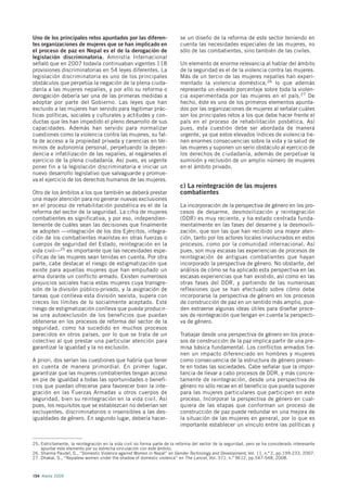 Uno de los principales retos apuntados por las diferen-                    se un diseño de la reforma de este sector teniendo en
tes organizaciones de mujeres que se han implicado en                      cuenta las necesidades especiales de las mujeres, no
el proceso de paz en Nepal es el de la derogación de                       sólo de las combatientes, sino también de las civiles.
legislación discriminatoria. Amnistía Internacional
señaló que en 2007 todavía continuaban vigentes 118                        Un elemento de enorme relevancia al hablar del ámbito
provisiones discriminatorias en 54 leyes diferentes. La                    de la seguridad es el de la violencia contra las mujeres.
legislación discriminatoria es uno de los principales                      Más de un tercio de las mujeres nepalíes han experi-
obstáculos que perpetúa la negación de la plena ciuda-                     mentado la violencia doméstica,26 lo que además
danía a las mujeres nepalíes, y por ello su reforma o                      representa un elevado porcentaje sobre toda la violen-
derogación debería ser una de las primeras medidas a                       cia experimentada por las mujeres en el país. 27 De
adoptar por parte del Gobierno. Las leyes que han                          hecho, éste es uno de los primeros elementos apunta-
excluido a las mujeres han servido para legitimar prác-                    dos por las organizaciones de mujeres al señalar cuáles
ticas políticas, sociales y culturales y actitudes y con-                  son los principales retos a los que debe hacer frente el
ductas que les han impedido el pleno desarrollo de sus                     país en el proceso de rehabilitación posbélica. Así
capacidades. Además han servido para normalizar                            pues, esta cuestión debe ser abordada de manera
cuestiones como la violencia contra las mujeres, su fal-                   urgente, ya que estos elevados índices de violencia tie-
ta de acceso a la propiedad privada y carencias en tér-                    nen enormes consecuencias sobre la vida y la salud de
minos de autonomía personal, perpetuando la depen-                         las mujeres y suponen un serio obstáculo al ejercicio de
dencia e infatilización de las nepalíes, al negárseles el                  los derechos de ciudadanía, además de perpetuar la
ejercicio de la plena ciudadanía. Así pues, es urgente                     sumisión y reclusión de un amplio número de mujeres
poner fin a la legislación discriminatoria e iniciar un                    en el ámbito privado.
nuevo desarrollo legislativo que salvaguarde y promue-
va el ejercicio de los derechos humanos de las mujeres.
                                                                           c) La reintegración de las mujeres
Otro de los ámbitos a los que también se deberá prestar                    combatientes
una mayor atención para no generar nuevas exclusiones
en el proceso de rehabilitación posbélica es el de la                      La incorporación de la perspectiva de género en los pro-
reforma del sector de la seguridad. La cifra de mujeres                    cesos de desarme, desmovilización y reintegración
combatientes es significativa, y por eso, independien-                     (DDR) es muy reciente, y ha estado centrada funda-
temente de cuáles sean las decisiones que finalmente                       mentalmente en las fases del desarme y la desmovili-
se adopten —integración de los dos Ejércitos, integra-                     zación, que son las que han recibido una mayor aten-
ción de los combatientes maoístas en otras fuerzas o                       ción, tanto por los actores locales involucrados en estos
cuerpos de seguridad del Estado, reintegración en la                       procesos, como por la comunidad internacional. Así
vida civil—25 es importante que las necesidades espe-                      pues, son muy escasas las experiencias de procesos de
cíficas de las mujeres sean tenidas en cuenta. Por otra                    reintegración de antiguas combatientes que hayan
parte, cabe destacar el riesgo de estigmatización que                      incorporado la perspectiva de género. No obstante, del
existe para aquellas mujeres que han empuñado un                           análisis de cómo se ha aplicado esta perspectiva en las
arma durante un conflicto armado. Existen numerosos                        escasas experiencias que han existido, así como en las
prejuicios sociales hacia estas mujeres cuya transgre-                     otras fases del DDR, y partiendo de las numerosas
sión de la división público-privado, y la asignación de                    reflexiones que se han efectuado sobre cómo debe
tareas que conlleva esta división sexista, supera con                      incorporarse la perspectiva de género en los procesos
creces los límites de lo socialmente aceptado. Este                        de construcción de paz en un sentido más amplio, pue-
riesgo de estigmatización conlleva que pueda producir-                     den extraerse algunas ideas útiles para diseñar proce-
se una autoexclusión de los beneficios que puedan                          sos de reintegración que tengan en cuenta la perspecti-
obtenerse en los procesos de reforma del sector de la                      va de género.
seguridad, como ha sucedido en muchos procesos
parecidos en otros países, por lo que se trata de un                       Trabajar desde una perspectiva de género en los proce-
colectivo al que prestar una particular atención para                      sos de construcción de la paz implica partir de una pre-
garantizar la igualdad y la no exclusión.                                  misa básica fundamental. Los conflictos armados tie-
                                                                           nen un impacto diferenciado en hombres y mujeres
A priori, dos serían las cuestiones que habría que tener                   como consecuencia de la estructura de género presen-
en cuenta de manera primordial. En primer lugar,                           te en todas las sociedades. Cabe señalar que la impor-
garantizar que las mujeres combatientes tengan acceso                      tancia de llevar a cabo procesos de DDR, y más concre-
en pie de igualdad a todas las oportunidades o benefi-                     tamente de reintegración, desde una perspectiva de
cios que puedan ofrecerse para favorecer bien la inte-                     género no sólo recae en el beneficio que pueda suponer
gración en las Fuerzas Armadas u otros cuerpos de                          para las mujeres particulares que participen en este
seguridad, bien su reintegración en la vida civil. Así                     proceso. Incorporar la perspectiva de género en cual-
pues, los requisitos que se establezcan no deberían ser                    quiera de las etapas que conforman un proceso de
excluyentes, discriminatorios o insensibles a las des-                     construcción de paz puede redundar en una mejora de
igualdades de género. En segundo lugar, debería hacer-                     la situación de las mujeres en general, por lo que es
                                                                           importante establecer un vínculo entre las políticas y


25. Estrictamente, la reintegración en la vida civil no forma parte de la reforma del sector de la seguridad, pero se ha considerado interesante
    apuntar este elemento por su estrecha vinculación con este ámbito.
26. Sharma Paudel, G., “Domestic Violence against Women in Nepal” en Gender Technology and Development, Vol. 11, n.º 2, pp.199-233, 2007.
27. Dhakal, S., “Nepalese women under the shadow of domestic violence” en The Lancet, Vol. 371, n.º 9612, pp.547-548, 2008.



154 Alerta 2009
 