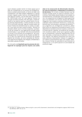 que lo deseen puedan recibir el mismo apoyo que el                       atrás en la consecución de determinados derechos,
resto de combatientes en su proceso de reintegración.                    así como de autonomía e independencia económica y
Como se señaló anteriormente, el hecho de haber sido                     de decisiones. Por lo tanto, se debe favorecer que las
combatiente o de haber estado integrada en un grupo                      mujeres puedan poner en práctica aquellos conoci-
armado irregular puede implicar una estigmatización                      mientos y habilidades desarrolladas en actividades no
para algunas mujeres, y es por esta razón, y para evitar                 necesariamente consideradas habitualmente femeni-
ser identificada como tal, que algunas mujeres se                        nas. Los programas de reintegración deben garantizar
excluyen de estos procesos. Por otra parte, y especial-                  que no se perpetúa una división sexista del trabajo,
mente en los casos en que las mujeres tienen a su car-                   relegando a las mujeres a sectores profesionales con-
go personas dependientes, si estos procesos no se dan                    siderados tradicionalmente femeninos y consecuen-
con la suficiente celeridad, algunas mujeres optan por                   temente peor remunerados y valorados socialmente.32
buscar medios de subsistencia por su cuenta, sin espe-                   Los programas de reintegración económica deben
rar a que éstos les sean proporcionados. También es                      tener entre sus objetivos primordiales el poner fin a la
necesario añadir que en muchas ocasiones, la presen-                     dependencia económica de las mujeres y contribuir a
cia de las mujeres en una organización armada queda                      su emancipación. Además, los proyectos de reintegra-
invisibilizada, lo que también dificulta enormemente                     ción económica deben evitar que se generen guetos
su acceso a los procesos de reintegración. Así pues,                     de ex combatientes y personas dependientes que se
para garantizar la inclusión de las mujeres se debe lle-                 vean abocadas a situaciones de pobreza o de econo-
var a cabo una identificación exhaustiva de quiénes                      mía irregular. No debería fomentarse por tanto que
podrían ser incluidos, así como campañas de informa-                     estas personas desempeñen trabajos no pagados o
ción específicas dirigidas a las antiguas combatientes o                 con salarios excesivamente bajos que puedan llevar-
asociadas a grupos armados.                                              les a buscar formas de subsistencia que fomenten la
                                                                         marginación o a la participación en actividades de
Por otra parte, es importante que los procesos de rein-                  economía ilegal.
tegración no supongan para las mujeres una vuelta




32. Oza Ollek, M., Forgotten females: Women and girls in post-conflict disarmament, demobilisation and reintegration programs, McGill Univer-
    sity, Montreal, 2007; Farr, op. cit.



156 Alerta 2009
 