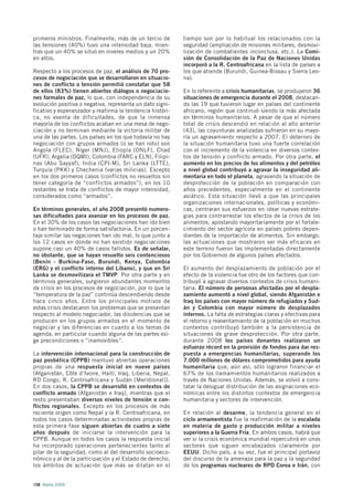 primeros ministros. Finalmente, más de un tercio de        tiempo son por lo habitual los relacionados con la
las tensiones (40%) tuvo una intensidad baja, mien-        seguridad (ampliación de misiones militares, desmovi-
tras que un 40% se situó en niveles medios y un 20%        lización de combatientes inconclusa, etc.). La Comi-
en altos.                                                  sión de Consolidación de la Paz de Naciones Unidas
                                                           incorporó a la R. Centroafricana en la lista de países a
Respecto a los procesos de paz, el análisis de 70 pro-     los que atiende (Burundi, Guinea-Bissau y Sierra Leo-
cesos de negociación que se desarrollaron en situacio-     na).
nes de conflicto o tensión permitió constatar que 58
de ellos (83%) tienen abiertos diálogos o negociacio-      En lo referente a crisis humanitarias, se produjeron 36
nes formales de paz, lo que, con independencia de su       situaciones de emergencia durante el 2008, destacan-
evolución positiva o negativa, representa un dato signi-   do las 19 que tuvieron lugar en países del continente
ficativo y esperanzador y reafirma la tendencia históri-   africano, región que continuó siendo la más afectada
ca, no exenta de dificultades, de que la inmensa           en términos humanitarios. A pesar de que el número
mayoría de los conflictos acaban en una mesa de nego-      total de crisis descendió en relación al año anterior
ciación y no terminan mediante la victoria militar de      (43), las coyunturas analizadas sufrieron en su mayo-
una de las partes. Los países en los que todavía no hay    ría un agravamiento respecto a 2007. El deterioro de
negociación con grupos armados (o se han roto) son         la situación humanitaria tuvo una fuerte correlación
Angola (FLEC), Níger (MNJ), Etiopía (ONLF), Chad           con el incremento de la violencia en diversos contex-
(UFR), Argelia (OQMI), Colombia (FARC y ELN), Filipi-      tos de tensión y conflicto armado. Por otra parte, el
nas (Abu Sayyaf), India (CPI-M), Sri Lanka (LTTE),         aumento en los precios de los alimentos y del petróleo
Turquía (PKK) y Chechenia (varias milicias). Excepto       a nivel global contribuyó a agravar la inseguridad ali-
en los dos primeros casos (conflictos no resueltos sin     mentaria en todo el planeta, agravando la situación de
tener categoría de “conflictos armados”), en los 10        desprotección de la población en comparación con
restantes se trata de conflictos de mayor intensidad,      años precedentes, especialmente en el continente
considerados como “armados”.                               asiático. Esta situación llevó a que las principales
                                                           organizaciones internacionales, políticas y económi-
En términos generales, el año 2008 presentó numero-        cas, centraran sus esfuerzos en idear nuevas estrate-
sas dificultades para avanzar en los procesos de paz.      gias para contrarrestar los efectos de la crisis de los
En el 30% de los casos las negociaciones han ido bien      alimentos, apostando mayoritariamente por el fortale-
o han terminado de forma satisfactoria. En un porcen-      cimiento del sector agrícola en países pobres depen-
taje similar las negaciones han ido mal, lo que junto a    dientes de la importación de alimentos. Sin embargo,
los 12 casos en donde no han existido negociaciones        las actuaciones que mostraron ser más eficaces en
supone casi un 40% de casos fallidos. Es de señalar,       este terreno fueron las implementadas directamente
no obstante, que se hayan resuelto seis contenciosos       por los Gobiernos de algunos países afectados.
(Benín - Burkina-Faso, Burundi, Kenya, Colombia
(ERG) y el conflicto interno del Líbano), y que en Sri     El aumento del desplazamiento de población por el
Lanka se desmovilizara el TMVP. Por otra parte y en        efecto de la violencia fue otro de los factores que con-
términos generales, surgieron abundantes momentos          tribuyó a agravar diversos contextos de crisis humani-
de crisis en los procesos de negociación, por lo que la    taria. El número de personas afectadas por el despla-
“temperatura de la paz” continúa descendiendo desde        zamiento aumentó a nivel global, siendo Afganistán e
hace cinco años. Entre los principales motivos de          Iraq los países con mayor número de refugiados y Sud-
estas crisis destacaron los problemas que se presentan     án y Colombia con mayor número de desplazados
respecto al modelo negociador, las disidencias que se      internos. La falta de estrategias claras y efectivas para
producen en los grupos armados en el momento de            el retorno y reasentamiento de la población en muchos
negociar y las diferencias en cuanto a los temas de        contextos contribuyó también a la persistencia de
agenda, en particular cuando alguna de las partes exi-     situaciones de grave desprotección. Por otra parte,
ge precondiciones o “inamovibles”.                         durante 2008 los países donantes realizaron un
                                                           esfuerzo récord en la provisión de fondos para dar res-
La intervención internacional para la construcción de      puesta a emergencias humanitarias, superando los
paz posbélica (CPPB) mantuvo abiertas operaciones          7.000 millones de dólares comprometidos para ayuda
propias de una respuesta inicial en nueve países           humanitaria que, aún así, sólo lograron financiar el
(Afganistán, Côte d’Ivoire, Haití, Iraq, Liberia, Nepal,   67% de los llamamientos humanitarios realizados a
RD Congo, R. Centroafricana y Sudán [Meridional]).         través de Naciones Unidas. Además, se volvió a cons-
En dos casos, la CPPB se desarrolló en contextos de        tatar la desigual distribución de las asignaciones eco-
conflicto armado (Afganistán e Iraq), mientras que el      nómicas entre los distintos contextos de emergencia
resto presentaban diversos niveles de tensión o con-       humanitaria y sectores de intervención.
flictos regionales. Excepto en los procesos de más
reciente origen como Nepal y la R. Centroafricana, en      En relación al desarme, la tendencia general en el
todos los casos determinadas actividades propias de        ciclo armamentista fue la reafirmación de la escalada
esta primera fase siguen abiertas de cuatro a siete        en materia de gasto y producción militar a niveles
años después de iniciarse la intervención para la          superiores a la Guerra Fría. En ambos casos, habrá que
CPPB. Aunque en todos los casos la respuesta inicial       ver si la crisis económica mundial repercutirá en unos
ha incorporado operaciones pertenecientes tanto al         sectores que siguen encabezados claramente por
pilar de la seguridad, como al del desarrollo socioeco-    EEUU. Dicho país, a su vez, fue el principal portavoz
nómico y al de la participación y el Estado de derecho,    del discurso de la amenaza para la paz y la seguridad
los ámbitos de actuación que más se dilatan en el          de los programas nucleares de RPD Corea e Irán, con


158 Alerta 2009
 