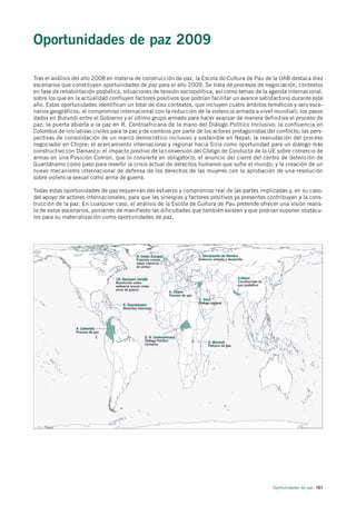 Oportunidades de paz 2009

Tras el análisis del año 2008 en materia de construcción de paz, la Escola de Cultura de Pau de la UAB destaca diez
escenarios que constituyen oportunidades de paz para el año 2009. Se trata de procesos de negociación, contextos
en fase de rehabilitación posbélica, situaciones de tensión sociopolítica, así como temas de la agenda internacional,
sobre los que en la actualidad confluyen factores positivos que podrían facilitar un avance satisfactorio durante este
año. Estas oportunidades identifican un total de diez contextos, que incluyen cuatro ámbitos temáticos y seis esce-
narios geográficos: el compromiso internacional con la reducción de la violencia armada a nivel mundial); los pasos
dados en Burundi entre el Gobierno y el último grupo armado para hacer avanzar de manera definitiva el proceso de
paz; la puerta abierta a la paz en R. Centroafricana de la mano del Diálogo Político Inclusivo; la confluencia en
Colombia de iniciativas civiles para la paz y de cambios por parte de los actores protagonistas del conflicto; las pers-
pectivas de consolidación de un marco democrático inclusivo y sostenible en Nepal; la reanudación del proceso
negociador en Chipre; el acercamiento internacional y regional hacia Siria como oportunidad para un diálogo más
constructivo con Damasco; el impacto positivo de la conversión del Código de Conducta de la UE sobre comercio de
armas en una Posición Común, que lo convierte en obligatorio; el anuncio del cierre del centro de detención de
Guantánamo como paso para revertir la crisis actual de derechos humanos que sufre el mundo; y la creación de un
nuevo mecanismo internacional de defensa de los derechos de las mujeres con la aprobación de una resolución
sobre violencia sexual como arma de guerra.

Todas estas oportunidades de paz requerirán del esfuerzo y compromiso real de las partes implicadas y, en su caso,
del apoyo de actores internacionales, para que las sinergias y factores positivos ya presentes contribuyan a la cons-
trucción de la paz. En cualquier caso, el análisis de la Escola de Cultura de Pau pretende ofrecer una visión realis-
ta de estos escenarios, poniendo de manifiesto las dificultades que también existen y que podrían suponer obstácu-
los para su materialización como oportunidades de paz.




                                                                                                   Oportunidades de paz 161
 