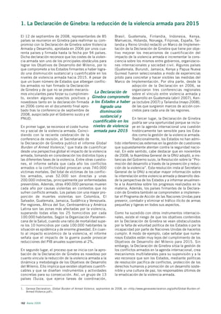 1. La Declaración de Ginebra: la reducción de la violencia armada para 2015

El 12 de septiembre de 2008, representantes de 85            Brasil, Guatemala, Finlandia, Indonesia, Kenya,
países se reunieron en Ginebra para reafirmar su com-        Marruecos, Holanda, Noruega, Filipinas, España, Tai-
promiso con la Declaración de Ginebra sobre Violencia        landia y Reino Unido) redactó un Marco de Implemen-
Armada y Desarrollo, aprobada en 2006 por unos cua-          tación de la Declaración de Ginebra que tiene por obje-
renta países y firmada hasta la fecha por 94 países.         tivo mejorar los mecanismos de cuantificación del
Dicha declaración reconoce que los costes de la violen-      impacto de la violencia armada e incrementar la cons-
cia armada son uno de los principales obstáculos para        ciencia sobre los mismos entre gobiernos, organizacio-
lograr los Objetivos de Desarrollo del Milenio, por lo       nes internacionales y sociedad civil. Algunos países
que compromete a los Estados firmantes a haber logra-        (Guatemala, Burundi, Jamaica, Kenya y Papua Nueva
do una disminución sustancial y cuantificable en los         Guinea) fueron seleccionados a modo de experiencias
niveles de violencia armada hacia 2015. A pesar de           piloto para concretar y hacer visibles las medidas del
que un buen número de Estados que albergan conflic-          Marco de Implementación. Por otra parte, desde la
tos armados no han firmado la Declaración                                adopción de la Declaración en 2006, se
de Ginebra y de que no se prevén mecanis-                                organizaron tres conferencias regionales
mos vinculantes para forzar su cumplimien-        La Declaración de sobre el vínculo entre violencia armada y
to, existen algunos aspectos positivos y Ginebra compromete desarrollo en Guatemala (abril 2007), Ken-
novedosos tanto en la declaración firmada a los Estados a haber ya (octubre 2007) y Tailandia (mayo 2008),
en 2006 como en el documento final apro-             logrado una         de las que surgieron marcos de acción con-
bado tras la conferencia de septiembre de            disminución         cretos para cada una de las regiones.
2008, auspiciada por el Gobierno suizo y el
PNUD.
                                                     sustancial y        En tercer lugar, la Declaración de Ginebra
                                                 cuantificable en los podría ser una oportunidad porque se inclu-
En primer lugar, se reconoce el coste huma- niveles de violencia ye en la agenda internacional una cuestión
no y social de la violencia armada. Coinci- armada para 2015 históricamente tan sensible para los Esta-
diendo con la reciente celebración de la                                 dos como la gestión de la violencia armada.
conferencia de revisión, el Secretariado de                              Tradicionalmente, los Estados no han admi-
la Declaración de Ginebra publicó el informe Global          tido interferencias externas en la gestión de cuestiones
Burden of Armed Violence, 1 que trata de cuantificar         que supuestamente atentan contra la seguridad nacio-
desde una perspectiva global el impacto de la violencia      nal. En este sentido, cabe destacar que en noviembre
armada, tomando en consideración los distintos tipos y       de 2008, la Asamblea General de la ONU adoptó, a ins-
las diferentes fases de la violencia. Entre otras cuestio-   tancias del Gobierno suizo, la Resolución sobre la “Pro-
nes, el informe señala que cada año los conflictos           moción del desarrollo a través de la prevención y reduc-
armados o la conflictividad provocan unas 740.000            ción de la violencia”. Esta resolución insta al Secretario
víctimas mortales. Del total de víctimas de los conflic-     General de la ONU a recabar mayor información sobre
tos armados, unas 52.000 son directas y unas                 la interrelación entre violencia armada y desarrollo des-
200.000 indirectas, principalmente por enfermedades          de la perspectiva de los Estados y a informar anualmen-
prevenibles. Además, otras 490.000 personas mueren           te a la Asamblea sobre los progresos realizados en la
cada año por causas violentas en contextos que no            materia. Además, los países firmantes de la Declara-
sufren conflicto armado. Los países con una mayor pro-       ción de Ginebra también se comprometen a implemen-
porción de muertes violentas son Colombia, El                tar el Programa de Acción de las Naciones Unidas para
Salvador, Guatemala, Jamaica, Sudáfrica y Venezuela.         prevenir, combatir y eliminar el tráfico ilícito de armas
Por regiones, África del Sur, Centroamérica y América        pequeñas y ligeras en todos sus aspectos.
Latina son las zonas más afectadas por la violencia,
superando todas ellas los 25 homicidios por cada             Como ha sucedido con otros instrumentos internacio-
100.000 habitantes. Según la Organización Panameri-          nales, existe el riesgo de que los objetivos contenidos
cana de la Salud, cuando una ratio de mortalidad supe-       en la Declaración de Ginebra se vean obstaculizados
ra los 10 homicidios por cada 100.000 habitantes la          por la falta de voluntad política de los Estados o por la
situación es epidémica y de enorme gravedad. En cuan-        incapacidad por parte de Naciones Unidas de hacerlos
to al impacto económico de la violencia, el informe          cumplir. A modo de ejemplo, cabe señalar que nume-
señala que el impacto de la guerra puede provocar            rosos Estados están muy lejos del cumplimiento de los
reducciones del PIB anuales superiores al 2%.                Objetivos de Desarrollo del Milenio para 2015. Sin
                                                             embargo, la Declaración de Ginebra sitúa la gestión de
En segundo lugar, el proceso que se inicia con la apro-      los conflictos armados en la agenda internacional, crea
bación de la Declaración de Ginebra es novedoso por          mecanismos multilaterales para su supervisión y a la
cuanto vincula la reducción de la violencia armada a la      vez reconoce que son los Estados, mediante políticas
dinámica y metodología de los Objetivos de Desarrollo        de resolución pacífica de conflictos, protección de los
del Milenio. Ello implica que existen objetivos cuantifi-    derechos humanos y promoción de un desarrollo soste-
cables y que se diseñan instrumentos y actividades           nible y una cultura de paz, los responsables últimos de
concretas para su consecución. Así, un grupo de 13           la erradicación de la violencia armada.
países (Suiza, que ejerce tareas de coordinación,

1. Geneva Declaration, Global Burden of Armed Violence, septiembre de 2008, en <http://www.genevadeclaration.org/pdfs/Global-Burden-of-
   Armed-Violence.pdf>.



162 Alerta 2009
 