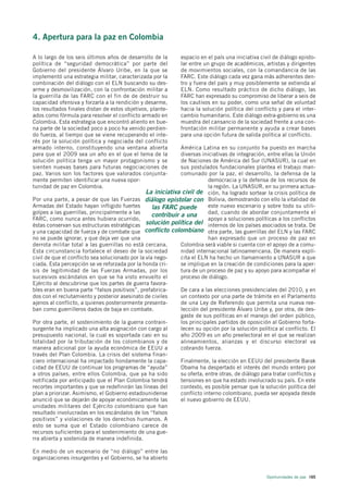 4. Apertura para la paz en Colombia

A lo largo de los seis últimos años de desarrollo de la        espacio en el país una iniciativa civil de diálogo episto-
política de “seguridad democrática” por parte del              lar entre un grupo de académicos, artistas y dirigentes
Gobierno del presidente Álvaro Uribe, en la que se             de movimientos sociales, con la comandancia de las
implementó una estrategia militar, caracterizada por la        FARC. Este diálogo cada vez gana más adherentes den-
combinación del diálogo con el ELN buscando su des-            tro y fuera del país y muy posiblemente se extienda al
arme y desmovilización, con la confrontación militar a         ELN. Como resultado práctico de dicho diálogo, las
la guerrilla de las FARC con el fin de de destruir su          FARC han expresado su compromiso de liberar a seis de
capacidad ofensiva y forzarla a la rendición y desarme,        los cautivos en su poder, como una señal de voluntad
los resultados finales distan de estos objetivos, plante-      hacia la solución política del conflicto y para el inter-
ados como fórmula para resolver el conflicto armado en         cambio humanitario. Este diálogo extra-gobierno es una
Colombia. Esta estrategia que encontró aliento en bue-         muestra del cansancio de la sociedad frente a una con-
na parte de la sociedad poco a poco ha venido perdien-         frontación militar permanente y ayuda a crear bases
do fuerza, al tiempo que se viene recuperando el inte-         para una opción futura de salida política al conflicto.
rés por la solución política y negociada del conflicto
armado interno, constituyendo una ventana abierta              América Latina en su conjunto ha puesto en marcha
para que el 2009 sea un año en el que el tema de la            diversas iniciativas de integración, entre ellas la Unión
solución política tenga un mayor protagonismo y se             de Naciones de América del Sur (UNASUR), la cual en
sienten nuevas bases para futuras negociaciones de             sus postulados fundacionales plantea el trabajo man-
paz. Varios son los factores que valorados conjunta-           comunado por la paz, el desarrollo, la defensa de la
mente permiten identificar una nueva opor-                                 democracia y la defensa de los recursos de
tunidad de paz en Colombia.                                                la región. La UNASUR, en su primera actua-
                                                 La iniciativa civil de ción, ha logrado sortear la crisis política de
Por una parte, a pesar de que las Fuerzas diálogo epistolar con Bolivia, demostrando con ello la vitalidad de
Armadas del Estado hayan infligido fuertes          las FARC puede         este nuevo escenario y sobre todo su utili-
golpes a las guerrillas, principalmente a las                              dad, cuando de abordar conjuntamente el
                                                    contribuir a una
FARC, como nunca antes hubiera ocurrido,                                   apoyo a soluciones políticas a los conflictos
éstas conservan sus estructuras estratégicas solución política del internos de los países asociados se trata. De
y una capacidad de fuerza y de combate que conflicto colombiano otra parte, las guerrillas del ELN y las FARC
no se puede ignorar, y que deja ver que una                                han expresado que un proceso de paz en
derrota militar total a las guerrillas no está cercana.        Colombia será viable si cuenta con el apoyo de a comu-
Esta circunstancia fortalece el deseo de la sociedad           nidad internacional latinoamericana. De manera explí-
civil de que el conflicto sea solucionado por la vía nego-     cita el ELN ha hecho un llamamiento a UNASUR a que
ciada. Esta percepción se ve reforzada por la honda cri-       se implique en la creación de condiciones para la aper-
sis de legitimidad de las Fuerzas Armadas, por los             tura de un proceso de paz y su apoyo para acompañar el
sucesivos escándalos en que se ha visto envuelto el            proceso de diálogo.
Ejército al descubrirse que los partes de guerra favora-
bles eran en buena parte “falsos positivos”, prefabrica-       De cara a las elecciones presidenciales del 2010, y en
dos con el reclutamiento y posterior asesinato de civiles      un contexto por una parte de trámite en el Parlamento
ajenos al conflicto, a quienes posteriormente presenta-        de una Ley de Referendo que permita una nueva ree-
ban como guerrilleros dados de baja en combate.                lección del presidente Álvaro Uribe y, por otra, de des-
                                                               gaste de sus políticas en el manejo del orden público,
Por otra parte, el sostenimiento de la guerra contrain-        los principales partidos de oposición al Gobierno forta-
surgente ha implicado una alta asignación con cargo al         lecen su opción por la solución política al conflicto. El
presupuesto nacional, la cual es soportada casi en su          año 2009 es un año preelectoral en el que se realizan
totalidad por la tributación de los colombianos y de           alineamientos, alianzas y el discurso electoral va
manera adicional por la ayuda económica de EEUU a              cobrando fuerza.
través del Plan Colombia. La crisis del sistema finan-
ciero internacional ha impactado hondamente la capa-           Finalmente, la elección en EEUU del presidente Barak
cidad de EEUU de continuar los programas de “ayuda”            Obama ha despertado el interés del mundo entero por
a otros países, entre ellos Colombia, que ya ha sido           su oferta, entre otras, de diálogo para tratar conflictos y
notificada por anticipado que el Plan Colombia tendrá          tensiones en que ha estado involucrado su país. En este
recortes importantes y que se redefinirán las líneas del       contexto, es posible pensar que la solución política del
plan a priorizar. Asimismo, el Gobierno estadounidense         conflicto interno colombiano, pueda ser apoyada desde
anunció que se dejarán de apoyar económicamente las            el nuevo gobierno de EEUU.
unidades militares del Ejército colombiano que han
resultado involucradas en los escándalos de los “falsos
positivos” y violaciones de los derechos humanos. A
esto se suma que el Estado colombiano carece de
recursos suficientes para el sostenimiento de una gue-
rra abierta y sostenida de manera indefinida.

En medio de un escenario de “no diálogo” entre las
organizaciones insurgentes y el Gobierno, se ha abierto


                                                                                                    Oportunidades de paz 165
 