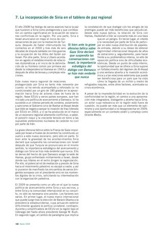 7. La incorporación de Siria en el tablero de paz regional

El año 2008 fue testigo de varios avances hacia la paz       la constatación de que dialogar con los amigos de los
que tuvieron a Siria como protagonista y que conlleva-       enemigos puede ser más beneficioso que perjudicial.
ron un cambio significativo en la ecuación de relacio-       Desde esta nueva óptica, la relación de Siria con
nes conflictivas en la región. Por una parte, Siria e        Hamas, Hezbollah o Irán se convierte más en una baza
Israel anunciaron en mayo el inicio de con-                              que en un peligro. En tercer lugar, el interés
versaciones de paz con la mediación de Tur-                              y la necesidad por parte de Siria de partici-
quía, después de haber interrumpido los Si bien ante la grave par en esta nueva distribución de papeles:
contactos en el 2000 y tras más de seis ofensiva bélica sobre de entrada, debido a su deseo de obtener
décadas de disputa saldada con tres guerras Gaza Siria declaró legitimidad internacional después de años
y la ocupación de los Altos del Golán por
                                                 que suspendía las de ostracismo y, seguidamente, para hacer
Israel. Por otra parte, Siria y Líbano acorda-                           frente a su problemática interna, no sólo de
ron en agosto el establecimiento de relacio- conversaciones con oposición política sino de dificultades eco-
nes diplomáticas y el inicio de la delimita- Israel, la importancia nómicas. Desde un punto de vista interno,
ción de su frontera común por primera vez          estratégica del       la oportunidad que se ofrece a Siria supone
desde la independencia libanesa en 1943 y diálogo con Damasco un fortalecimiento del régimen de Al-Assad
después de años de tensas y complejas rela- se hizo más evidente y una ventana abierta a la inversión econó-
ciones.                                                                  mica y a las relaciones exteriores que puede
                                                     que nunca           ser beneficiosa para un país que ha visto
Este nuevo marco regional de relaciones                                  cómo la llegada de un millón y medio de
protagonizado por Siria es tanto más relevante por           refugiados iraquíes, entre otros factores, acentuaba su
cuanto: a) ha venido acompañado y reforzado (si no           crisis económica.
condicionado) por un giro de 180 grados en la aproxi-
mación hacia Siria de actores clave de fuera de la           A pesar de la impredecibilidad en la evolución de la
región, léase EEUU y varios países europeos, que han         conflictividad en la región, el cambio a una aproxima-
iniciado una política de acercamiento a Damasco, b) ha       ción más integradora, dialogante y abierta hacia Siria,
sucedido a un intenso periodo de condena, aislamiento        un actor cuya relevancia en la región está fuera de
y sanciones al Gobierno sirio de Bashar al-Assad desde       cuestión, no puede ser más que un elemento de opti-
que éste se negara a apoyar la invasión de Iraq liderada     mismo y una oportunidad a no desaprovechar en 2009,
por EEUU en 2003, y c) se ha producido en el marco           especialmente en un contexto volátil y complejo como
de un escenario regional altamente conflictivo, a saber,     Oriente Medio.
el polvorín iraquí y la creciente tensión en torno a las
supuestas pretensiones nucleares de carácter no civil
por parte de Irán.

La grave ofensiva bélica sobre la Franja de Gaza impul-
sada por Israel a finales de diciembre ha constituido un
vuelco a este nuevo escenario, pero sólo en parte. Si
bien ante la gravedad de los acontecimientos Siria
declaró que suspendía las conversaciones con Israel
después de que Turquía se pronunciara en el mismo
sentido, la importancia estratégica del acercamiento y
diálogo con Siria se hizo más evidente que nunca. Ello
se deriva del hecho de que Damasco acoge la sede de
Hamas, grupo enfrentado militarmente a Israel, desde
donde sus líderes en el exilio dirigen la organización.
Por ello, el potencial rol de mediación y presión de Siria
hacia el movimiento palestino no escapó a nadie, y así
lo pusieron de manifiesto los encuentros de varios diri-
gentes europeos con el presidente sirio en los momen-
tos álgidos de la crisis, solicitando su intermediación
con la organización palestina.

El 2009 se presenta como un año en el que la nueva
política de acercamiento entre Siria y sus vecinos, y
entre Siria y la comunidad internacional en su conjun-
to, no sólo es necesaria sino posible. Los factores son
varios. En primer lugar, el nuevo marco internacional
que puede surgir tras la elección de Barack Obama a la
presidencia estadounidense, cuya actuación exterior
difícilmente igualará la política unilateral, contrapro-
ducente y simplificadora de EEUU en la región bajo el
liderazgo del hasta ahora presidente George W. Bush.
En segundo lugar, el cambio de paradigma que implica


168 Alerta 2009
 