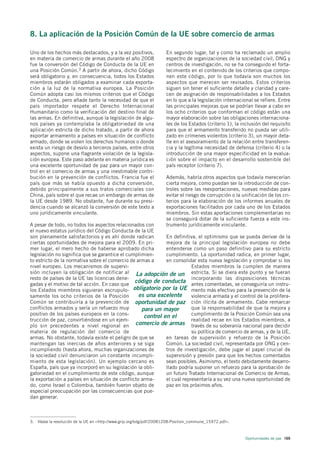 8. La aplicación de la Posición Común de la UE sobre comercio de armas

Uno de los hechos más destacados, y a la vez positivos,             En segundo lugar, tal y como ha reclamado un amplio
en materia de comercio de armas durante el año 2008                 espectro de organizaciones de la sociedad civil, ONG y
fue la conversión del Código de Conducta de la UE en                centros de investigación, no se ha conseguido el forta-
una Posición Común.3 A partir de ahora, dicho Código                lecimiento en el contenido de los criterios que compo-
será obligatorio y, en consecuencia, todos los Estados              nen este código, por lo que todavía son muchos los
miembros estarán obligados a examinar cada exporta-                 aspectos que merecen ser revisados. Estos criterios
ción a la luz de la normativa europea. La Posición                  siguen sin tener el suficiente detalle y claridad y care-
Común adopta casi los mismos criterios que el Código                cen de asignación de responsabilidades a los Estados
de Conducta, pero añade tanto la necesidad de que el                en lo que a la legislación internacional se refiere. Entre
país importador respete el Derecho Internacional                    las principales mejoras que se podrían llevar a cabo en
Humanitario como la verificación del destino final de               los ocho criterios que conforman el código están una
las armas. En definitiva, aunque la legislación de algu-            mayor elaboración sobre las obligaciones internaciona-
nos países ya contemplaba la obligatoriedad de una                  les de los Estados (criterio 1), la inclusión del requisito
aplicación estricta de dicho tratado, a partir de ahora             para que el armamento transferido no pueda ser utili-
exportar armamento a países en situación de conflicto               zado en crímenes violentos (criterio 3), un mayor deta-
armado, donde se violen los derechos humanos o donde                lle en el asesoramiento de la relación entre transferen-
exista un riesgo de desvío a terceros países, entre otros           cia y la legítima necesidad de defensa (criterio 4) o la
aspectos, supone una flagrante violación de la legisla-             introducción de una mayor especificidad en la evalua-
ción europea. Este paso adelante en materia jurídica es             ción sobre el impacto en el desarrollo sostenible del
una excelente oportunidad de paz para un mayor con-                 país receptor (criterio 7).
trol en el comercio de armas y una inestimable contri-
bución en la prevención de conflictos. Francia fue el               Además, habría otros aspectos que todavía merecerían
país que más se había opuesto a dicha conversión,                   cierta mejora, como puedan ser la introducción de con-
debido principalmente a sus tratos comerciales con                  troles sobre las reexportaciones, nuevas medidas para
China, país sobre el que recae un embargo de armas de               evitar el riesgo de corrupción o la unificación de los cri-
la UE desde 1989. No obstante, fue durante su presi-                terios para la elaboración de los informes anuales de
dencia cuando se alcanzó la conversión de este texto a              exportaciones facilitados por cada uno de los Estados
uno jurídicamente vinculante.                                       miembros. Sin estas aportaciones complementarias no
                                                                    se conseguirá dotar de la suficiente fuerza a este ins-
A pesar de todo, no todos los aspectos relacionados con             trumento jurídicamente vinculante.
el nuevo estatus jurídico del Código Conducta de la UE
son plenamente satisfactorios y es ahí donde radican         En definitiva, el optimismo que se pueda derivar de la
ciertas oportunidades de mejora para el 2009. En pri-        mejora de la principal legislación europea no debe
mer lugar, el mero hecho de haberse aprobado dicha           entenderse como un paso definitivo para su estricto
legislación no significa que se garantice el cumplimien-     cumplimiento. La oportunidad radica, en primer lugar,
to estricto de la normativa sobre el comercio de armas a     en consolidar esta nueva legislación y comprobar si los
nivel europeo. Los mecanismos de supervi-                                Estados miembros la cumplen de manera
sión incluyen la obligación de notificar al La adopción de un estricta. Si se diera este punto y se fueran
resto de países de la UE las licencias dene-                             incorporando las disposiciones técnicas
gadas y el motivo de tal acción. En caso que
                                                código de conducta antes comentadas, se conseguiría un instru-
los Estados miembros siguieran escrupulo- obligatorio por la UE mento más efectivo para la prevención de la
samente los ocho criterios de la Posición         es una excelente       violencia armada y el control de la prolifera-
Común se contribuiría a la prevención de oportunidad de paz ción ilícita de armamento. Cabe remarcar
conflictos armados y sería un refuerzo muy         para un mayor         que la responsabilidad de que la mejora y
positivo de los países europeos en la cons-         control en el        cumplimiento de la Posición Común sea una
trucción de paz, convirtiéndose en un ejem-                              realidad recae en los Estados miembros, a
plo sin precedentes a nivel regional en comercio de armas través de su soberanía nacional para decidir
materia de regulación del comercio de                                    su política de comercio de armas, y de la UE,
armas. No obstante, todavía existe el peligro de que se      en tareas de supervisión y refuerzo de la Posición
mantengan las inercias de años anteriores y se siga          Común. La sociedad civil, representada por ONG y cen-
incumpliendo (hasta ahora, muchas organizaciones de          tros de investigación, debe jugar el papel crucial de
la sociedad civil denunciaron un constante incumpli-         supervisión y presión para que los hechos comentados
miento de esta legislación). Un ejemplo cercano es           sean posibles. Asimismo, el texto debidamente desarro-
España, país que ya incorporó en su legislación la obli-     llado podría suponer un refuerzo para la aprobación de
gatoriedad en el cumplimiento de este código, aunque         un futuro Tratado Internacional de Comercio de Armas,
la exportación a países en situación de conflicto arma-      el cual representaría a su vez una nueva oportunidad de
do, como Israel o Colombia, también fueron objeto de         paz en los próximos años.
especial preocupación por las consecuencias que pue-
dan generar.



3. Véase la resolución de la UE en <http://www.grip.org/bdg/pdf/20081208-Position_commune_15972.pdf>.



                                                                                                         Oportunidades de paz 169
 