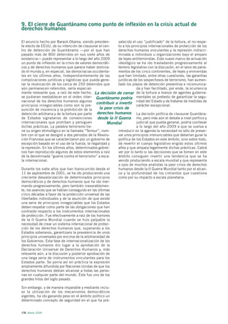 9. El cierre de Guantánamo como punto de inflexión en la crisis actual de
derechos humanos

El anuncio hecho por Barack Obama, siendo presiden-          valecido el uso “justificado” de la tortura, el no respe-
te electo de EEUU, de su intención de clausurar el cen-      to a los principios internacionales de protección de los
tro de detención de Guantánamo —por el que han               derechos humanos vinculantes y la represión indiscri-
pasado más de 800 detenidos en sus siete años de             minada a individuos u organizaciones bajo el amparo
existencia— puede representar a lo largo del año 2009        de leyes antiterroristas. Este nuevo marco de actuación
un punto de inflexión en la crisis de valores democráti-     ideológico se ha ido trasladando progresivamente al
cos y de derechos humanos que parece haber domina-           terreno legislativo con la discusión, en el seno de parla-
do el mundo y, en especial, las democracias occidenta-       mentos de los cinco continentes, de leyes y enmiendas
les en los últimos años. Independientemente de las           que han limitado, entre otras cuestiones, las garantías
complicaciones jurídicas y logísticas que pueda gene-        jurídicas de los sospechosos de terrorismo, han aumen-
rar la reubicación de los cerca de 250 detenidos que         tado los plazos de detención preventiva e incomunica-
aún permanecen retenidos, sería especial-                                da y han facilitado, por ende, la ocurrencia
mente relevante que, a raíz de este hecho, La decisión de cerrar de la tortura a manos de agentes guberna-
se pudieran reestablecer en el orden inter- Guantánamo podría mentales so pretexto de garantizar la segu-
nacional de los derechos humanos algunos
                                                contribuir a invertir ridad del Estado y de tratarse de medidas de
principios innegociables como son la pre-                                carácter excepcional.
sunción de inocencia y la prohibición de la       la peor crisis de
detención arbitraria y de la tortura por parte derechos humanos La decisión política de clausurar Guantána-
de Estados signatarios de convenciones           desde la II Guerra mo, pero más aún el debate a nivel político y
internacionales que prohíben y persiguen              Mundial            judicial que pueda generar, podría conllevar
dichas prácticas. La palabra terrorismo tie-                             a lo largo del año 2009 a que se vuelva a
ne su origen etimológico en la llamada “Terreur”, nom-       introducir en la agenda la necesidad no sólo de preser-
bre con el que se designó a dos periodos de la Revolu-       var unos principios irrenunciables que deberían guiar la
ción Francesa que se caracterizaron por un gobierno de       política de los Estados en este ámbito, sino sobre todo,
excepción basado en el uso de la fuerza, la ilegalidad y     de revertir el cuerpo legislativo erigido estos últimos
la represión. En los últimos años, determinados gobier-      años y que ampara legalmente dichas prácticas. Cabrá
nos han reproducido algunos de estos elementos a raíz        ver por lo tanto si las decisiones que se tomen en este
de la denominada “guerra contra el terrorismo” a esca-       ámbito consiguen invertir una tendencia que se ha
la internacional.                                            venido produciendo a escala mundial y que representa
                                                             a ojos de muchos analistas la peor crisis de derechos
Durante los siete años que han transcurrido desde el         humanos desde la II Guerra Mundial tanto por el alcan-
11 de septiembre de 2001, se ha ido produciendo una          ce y la profundidad de los cimientos que cuestiona
creciente desvalorización de determinados principios         como por su impacto a escala planetaria.
democráticos y de derechos humanos que ha ido mer-
mando progresivamente, pero también inexorablemen-
te, los avances que se habían conseguido en las últimas
cinco décadas a favor de la protección universal de las
libertades individuales y de la asunción de que existe
una serie de principios innegociables que los Estados
deben respetar como parte de las obligaciones que han
contraído respecto a los instrumentos internacionales
de protección. Fue efectivamente a raíz de los horrores
de la II Guerra Mundial cuando se hizo palpable la
necesidad de crear un sistema internacional de protec-
ción de los derechos humanos que, superando a los
Estados soberanos, garantizara la prevalencia de unos
principios universales por encima de la arbitrariedad de
los Gobiernos. Esta fase de internacionalización de los
derechos humanos dio lugar a la aprobación de la
Declaración Universal de Derechos Humanos y, más
relevante aún, a la discusión y posterior aprobación de
una larga serie de instrumentos vinculantes para los
Estados parte. Se ponía así en práctica la expresión
ampliamente difundida por Naciones Unidas de que los
derechos humanos debían alcanzar a todas las perso-
nas en cualquier parte del mundo. Éste fue uno de los
grandes hitos del siglo pasado.

Sin embargo, y de manera imparable y mediante inclu-
so la utilización de los mecanismos democráticos
vigentes, ha ido ganando peso en el ámbito político un
determinado concepto de seguridad en el que ha pre-


170 Alerta 2009
 
