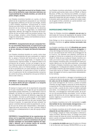 CRITERIO 5. Seguridad nacional de los Estados miem-          Los Estados miembros estudiarán, a la luz de los datos
bros y de los territorios cuyas relaciones exteriores son    de fuentes pertinentes tales como el PNUD, el Banco
responsabilidad de un Estado miembro, así como de los        Mundial, el FMI y los informes de la OCDE, si la expor-
países amigos y aliados.                                     tación propuesta obstaculizaría de forma importante el
                                                             desarrollo sostenible del país receptor. En este contex-
Los Estados miembros tendrán en cuenta: el efecto            to tendrán particularmente en cuenta los niveles relati-
potencial de la exportación propuesta en sus intereses       vos de gasto militar y tendrán en cuenta también cual-
de seguridad y defensa y en los que sus amigos, aliados      quier ayuda bilateral o de la UE.
y otros Estados miembros, reconociendo al mismo
tiempo que este factor no puede influir sobre la consi-
deración de los criterios de respeto de los derechos
humanos y de la paz, la seguridad y la estabilidad           DISPOSICIONES PRÁCTICAS
regionales, además del riesgo de utilización de los pro-
ductos de que se trate contra sus propias fuerzas o las      Todos los Estados miembros cotejarán una por una las
de sus amigos, aliados u otros Estados miembros el           solicitudes de licencia de exportación de equipo militar
riesgo de compilación inversa o de transferencia tecno-      que reciban con los criterios del Código de Conducta.
lógica no intencionada.
                                                             Este Código no irá en menoscabo del derecho de los
                                                             Estados miembros de aplicar normas nacionales más
CRITERIO 6. Comportamiento del país comprador fren-          estrictas.
te a la comunidad internacional, en especial por lo que
se refiere a su actitud frente al terrorismo, la naturale-   Los Estados miembros de la UE difundirán por cauces
za de sus alianzas y el respeto del Derecho Internacio-      diplomáticos los datos de las licencias denegadas en
nal.                                                         virtud del Código de Conducta para equipo militar jun-
                                                             to con una explicación del motivo de la denegación de
Los Estados miembros tendrán en cuenta, entre otras          la licencia. Los detalles que deberán notificarse se
cosas, los antecedentes del país comprador en materia        recogen en forma de un proyecto en el formulario en el
de: su apoyo o fomento del terrorismo y de la delin-         Anexo A. Antes de que cualquier Estado miembro con-
cuencia internacional organizada, el respeto de sus          ceda una licencia que haya sido denegada por otro u
compromisos internacionales, en especial sobre la no         otros Estados miembros para una transacción esencial-
utilización de la fuerza, incluso con arreglo a las nor-     mente idéntica en los tres años anteriores, consultará
mas internacionales de derechos humanos aplicables a         al Estado o Estados miembros que hayan pronunciado
los conflictos, sean o no internacionales, su compromi-      la denegación. Si después de celebrar consultas, el pri-
so de no proliferación y en otros ámbitos del control de     mer Estado miembro decidiera expedir la licencia, noti-
armas y el desarme, en particular la firma, la ratifica-     ficará este hecho al Estado o Estados miembros que
ción y la aplicación de los correspondientes convenios       hayan denegado la licencia, exponiendo detalladamen-
de control de armas y de desarme a los que se refiere la     te los motivos.
letra b) del criterio 1.
                                                             La decisión de transferir o denegar la transferencia de
                                                             cualquier producto de equipo militar será competencia
CRITERIO 7. Existencia del riesgo de que el armamen-         de cada uno de los Estados miembros. Se entenderá
to se desvíe dentro del país comprador o se reexporte        que existe denegación de licencia cuando el Estado
en condiciones no deseadas.                                  miembro se haya negado a autorizar la venta efectiva o
                                                             la exportación física del elemento del equipo militar de
Al evaluar la repercusión de la exportación propuesta        que se trate, cuando de otro modo se habría realizado
en el país importador y el riesgo de que los productos       una venta, o la celebración de un contrato pertinente.
exportados puedan desviarse a un destinatario final no       Para ello, una denegación notificable podrá, de acuer-
deseado, se tendrán en cuenta los siguientes elemen-         do con los procedimientos nacionales, incluir la dene-
tos: los legítimos intereses de defensa y seguridad del      gación del permiso de iniciar negociaciones o una res-
país receptor, incluida su participación en actividades      puesta negativa a la solicitud formal respecto de un
de mantenimiento de la paz de la ONU u otras organi-         pedido específico.
zaciones, la capacidad técnica del país receptor para
utilizar el equipo, la capacidad del país receptor de        Los Estados miembros de la UE mantendrán la confi-
ejercer controles efectivos sobre la exportación, el ries-   dencialidad de las mencionadas denegaciones y con-
go de que las armas sean reexportadas o desviadas a          sultas y no las utilizarán con fines comerciales.
organizaciones terroristas (en este contexto debería
examinarse cuidadosamente el caso del equipo antite-         Los Estados miembros de la UE obrarán para la pronta
rrorista).                                                   adopción de una lista común de equipo militar incluido
                                                             en el Código, basada en listas nacionales e internacio-
                                                             nales similares. Mientras tanto, el Código funcionará
CRITERIO 8. Compatibilidad de las exportaciones de           sobre la base de listas de control nacionales que incor-
armas con la capacidad económica y técnica del país          poren cuando convenga elementos de las listas interna-
receptor, teniendo en cuenta la conveniencia de que los      cionales pertinentes.
Estados satisfagan sus necesidades legítimas de segu-
ridad y defensa con el mínimo desvío de recursos             A los productos de doble uso especificados en el Anexo
humanos y económicos para armamentos.                        1 de la Decisión del Consejo 94/942/PESC en su ver-


198 Alerta 2009
 